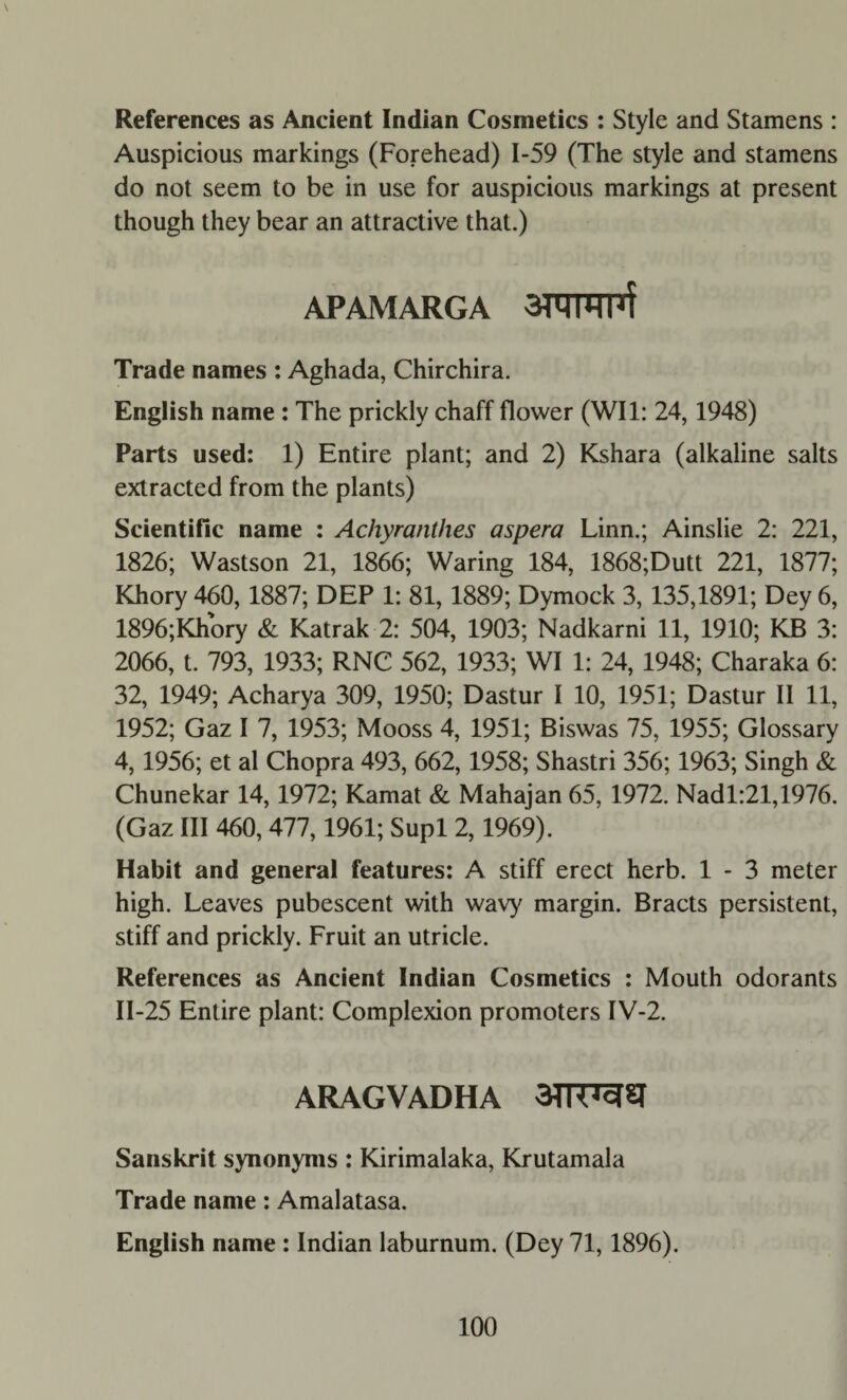 References as Ancient Indian Cosmetics : Style and Stamens : Auspicious markings (Forehead) 1-59 (The style and stamens do not seem to be in use for auspicious markings at present though they bear an attractive that.) APAMARGA Trade names : Aghada, Chirchira. English name : The prickly chaff flower (WI1: 24,1948) Parts used: 1) Entire plant; and 2) Kshara (alkaline salts extracted from the plants) Scientific name : Achyranthes aspera Linn.; Ainslie 2: 221, 1826; Wastson 21, 1866; Waring 184, 1868;Dutt 221, 1877; Khory 460,1887; DEP 1: 81, 1889; Dymock 3, 135,1891; Dey 6, 1896;Khory & Katrak 2: 504, 1903; Nadkarni 11, 1910; KB 3: 2066, t. 793, 1933; RNC 562, 1933; WI 1: 24, 1948; Charaka 6: 32, 1949; Acharya 309, 1950; Dastur I 10, 1951; Dastur II 11, 1952; Gaz I 7, 1953; Mooss 4, 1951; Biswas 75, 1955; Glossary 4,1956; et al Chopra 493, 662,1958; Shastri 356; 1963; Singh & Chunekar 14,1972; Kamat & Mahajan 65, 1972. Nadl:21,1976. (Gaz III 460, 477,1961; Supl 2,1969). Habit and general features: A stiff erect herb. 1 - 3 meter high. Leaves pubescent with wavy margin. Bracts persistent, stiff and prickly. Fruit an utricle. References as Ancient Indian Cosmetics : Mouth odorants 11-25 Entire plant: Complexion promoters IV-2. ARAGVADHA 3TTT73^J Sanskrit synonyms : Kirimalaka, Krutamala Trade name: Amalatasa. English name : Indian laburnum. (Dey 71,1896).