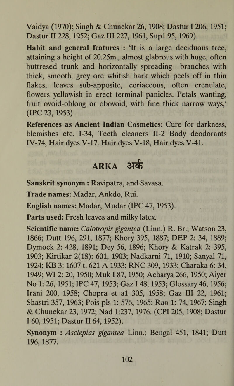 Vaidya (1970); Singh & Chunekar 26,1908; Dastur 1206, 1951; Dastur II 228,1952; Gaz III 227,1961, Supl 95,1969). Habit and general features : ‘It is a large deciduous tree, attaining a height of 20.25m., almost glabrous with huge, often buttresed trunk and horizontally spreading branches with thick, smooth, grey ore whitish bark which peels off in thin flakes, leaves sub-apposite, coriaceous, often crenulate, flowers yellowish in erect terminal panicles. Petals wanting, fruit ovoid-oblong or obovoid, with fine thick narrow ways,’ (IPC 23,1953) References as Ancient Indian Cosmetics: Cure for darkness, blemishes etc. 1-34, Teeth cleaners II-2 Body deodorants IV-74, Hair dyes V-17, Hair dyes V-18, Hair dyes V-41. ARKA 3Tcfc Sanskrit synonym : Ravipatra, and Savasa. Trade names: Madar, Ankdo, Rui. English names: Madar, Mudar (IPC 47,1953). Parts used: Fresh leaves and milky latex. Scientific name: Calotropis gigantea (Linn.) R. Br.; Watson 23, 1866; Dutt 196, 291, 1877; Khory 395, 1887; DEP 2: 34, 1889; Dymock 2: 428, 1891; Dey 56, 1896; Khory & Katrak 2: 395, 1903; Kirtikar 2(18): 601, 1903; Nadkarni 71, 1910; Sanyal 71, 1924; KB 3: 1607 t. 621 A 1933; RNC 309, 1933; Charaka 6: 34, 1949; WI 2: 20, 1950; Muk I 87,1950; Acharya 266, 1950; Aiyer No 1: 26,1951; IPC 47,1953; Gaz I 48,1953; Glossary 46,1956; Irani 200, 1958; Chopra et al 305, 1958; Gaz III 22, 1961; Shastri 357, 1963; Pois pis 1: 576, 1965; Rao 1: 74, 1967; Singh & Chunekar 23,1972; Nad 1:237, 1976. (CPI 205, 1908; Dastur I 60,1951; Dastur II64,1952). Synonym : Asclepias gigantea Linn.; Bengal 451, 1841; Dutt 196,1877.