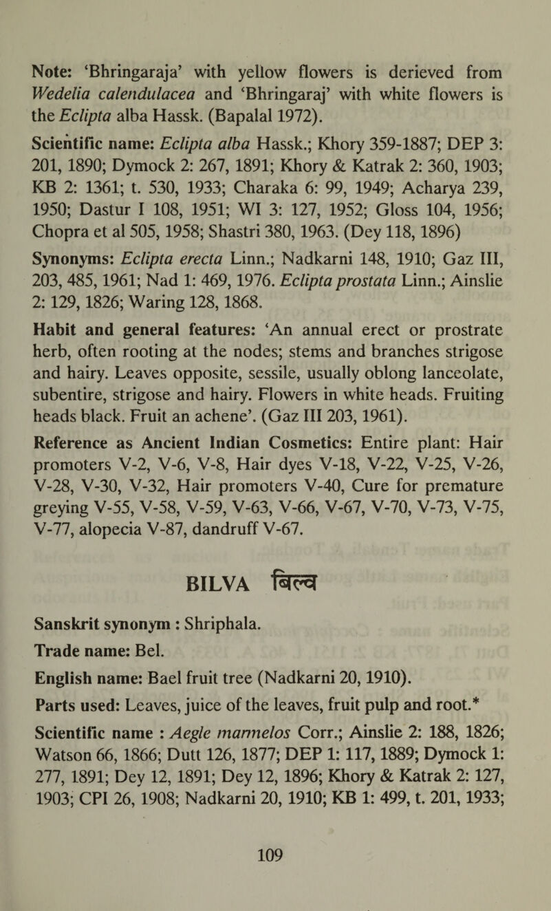 Note: ‘Bhringaraja’ with yellow flowers is derieved from Wedelia calendulacea and ‘Bhringaraj’ with white flowers is the Eclipta alba Hassk. (Bapalal 1972). Scientific name: Eclipta alba Hassk.; Khory 359-1887; DEP 3: 201, 1890; Dymock 2: 267, 1891; Khory & Katrak 2: 360, 1903; KB 2: 1361; t. 530, 1933; Charaka 6: 99, 1949; Acharya 239, 1950; Dastur I 108, 1951; WI 3: 127, 1952; Gloss 104, 1956; Chopra et al 505,1958; Shastri 380,1963. (Dey 118,1896) Synonyms: Eclipta erecta Linn.; Nadkarni 148, 1910; Gaz III, 203, 485,1961; Nad 1: 469, 1976. Eclipta prostata Linn.; Ainslie 2:129,1826; Waring 128,1868. Habit and general features: ‘An annual erect or prostrate herb, often rooting at the nodes; stems and branches strigose and hairy. Leaves opposite, sessile, usually oblong lanceolate, subentire, strigose and hairy. Flowers in white heads. Fruiting heads black. Fruit an achene’. (Gaz III 203,1961). Reference as Ancient Indian Cosmetics: Entire plant: Hair promoters V-2, V-6, V-8, Hair dyes V-18, V-22, V-25, V-26, V-28, V-30, V-32, Hair promoters V-40, Cure for premature greying V-55, V-58, V-59, V-63, V-66, V-67, V-70, V-73, V-75, V-77, alopecia V-87, dandruff V-67. BILVA Sanskrit synonym: Shriphala. Trade name: Bel. English name: Bael fruit tree (Nadkarni 20,1910). Parts used: Leaves, juice of the leaves, fruit pulp and root.* Scientific name : Aegle marmelos Corr.; Ainslie 2: 188, 1826; Watson 66, 1866; Dutt 126, 1877; DEP 1:117,1889; Dymock 1: 277, 1891; Dey 12, 1891; Dey 12, 1896; Khory & Katrak 2: 127, 1903; CPI 26, 1908; Nadkarni 20, 1910; KB 1: 499, t. 201,1933;