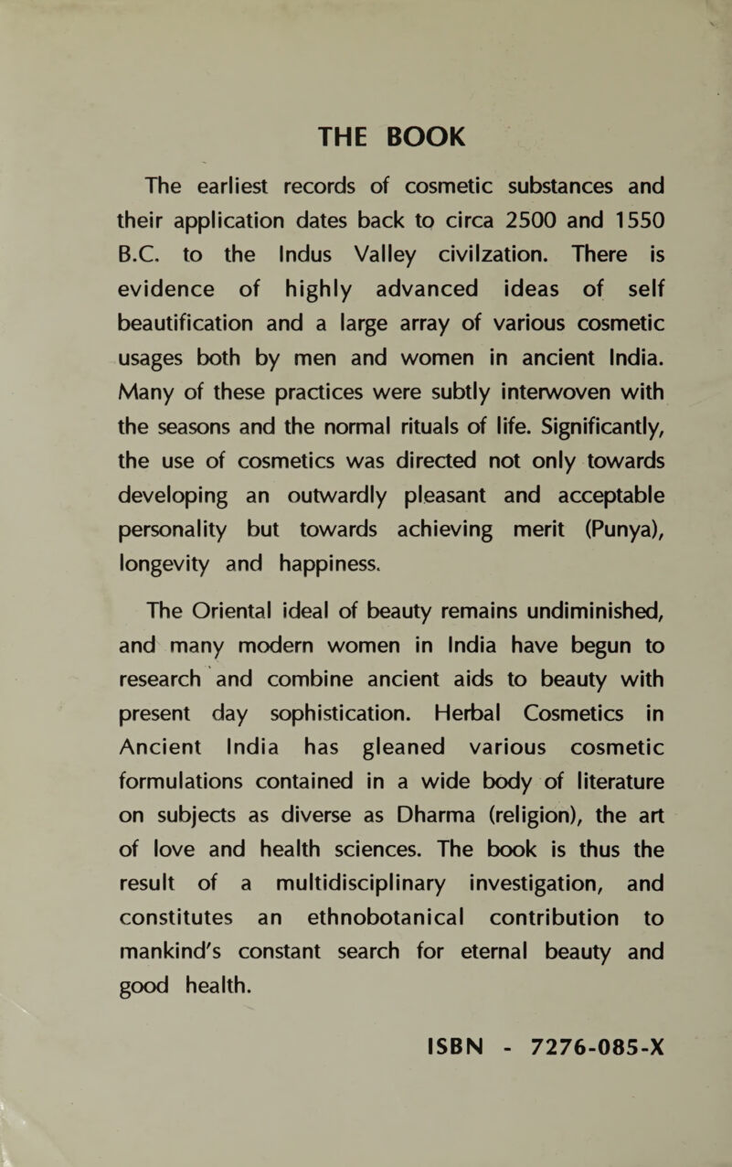 THE BOOK The earliest records of cosmetic substances and their application dates back to circa 2500 and 1550 B.C. to the Indus Valley civilzation. There is evidence of highly advanced ideas of self beautification and a large array of various cosmetic usages both by men and women in ancient India. Many of these practices were subtly interwoven with the seasons and the normal rituals of life. Significantly, the use of cosmetics was directed not only towards developing an outwardly pleasant and acceptable personality but towards achieving merit (Punya), longevity and happiness. The Oriental ideal of beauty remains undiminished, and many modern women in India have begun to research and combine ancient aids to beauty with present day sophistication. Herbal Cosmetics in Ancient India has gleaned various cosmetic formulations contained in a wide body of literature on subjects as diverse as Dharma (religion), the art of love and health sciences. The book is thus the result of a multidisciplinary investigation, and constitutes an ethnobotanical contribution to mankind's constant search for eternal beauty and good health. ISBN - 7276-085-X