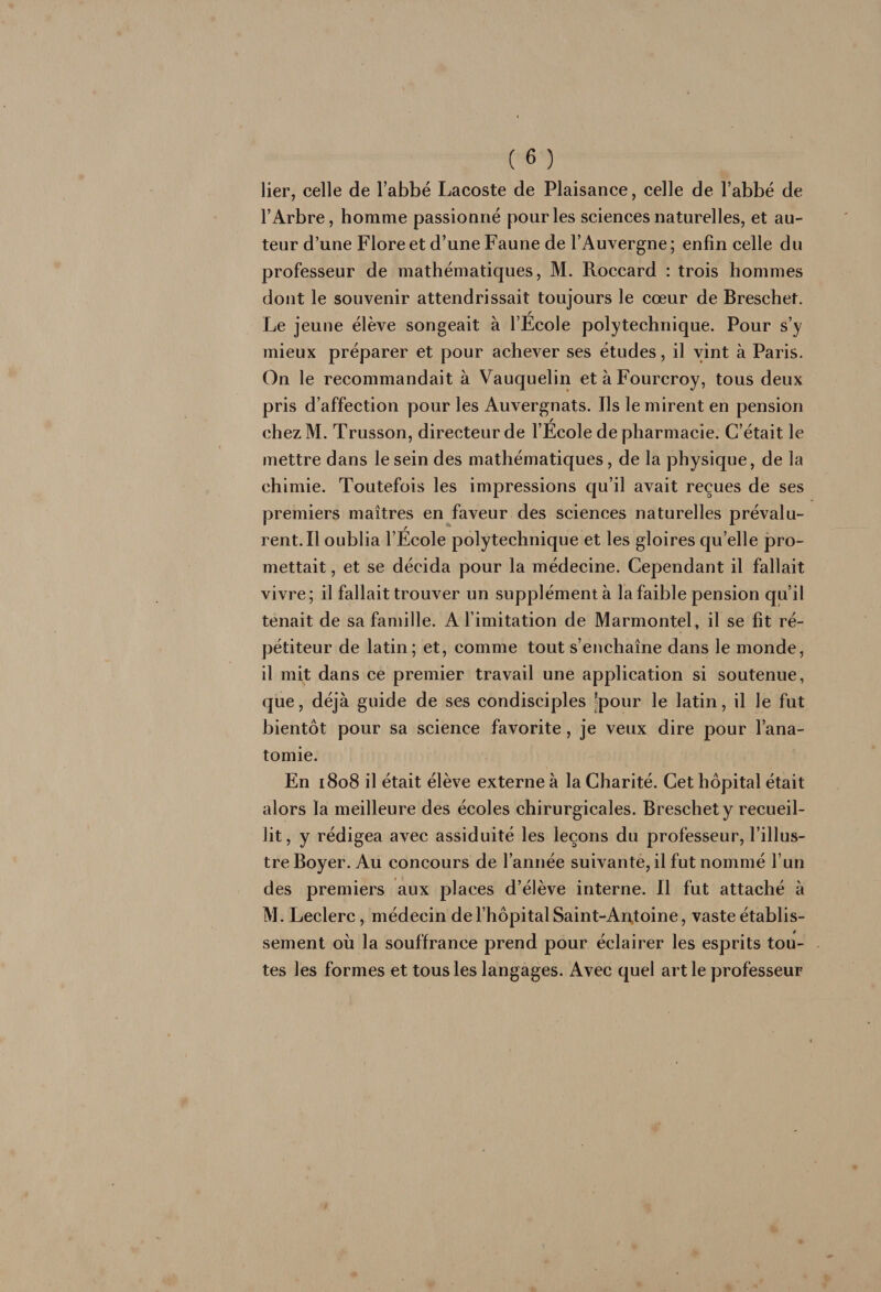 lier, celle de l’abbé Lacoste de Plaisance, celle de l’abbé de l’Arbre, homme passionné pour les sciences naturelles, et au¬ teur d’une Flore et d’une Faune de l’Auvergne ; enfin celle du professeur de mathématiques, M. Roccard : trois hommes dont le souvenir attendrissait toujours le cœur de Breschet. Le jeune élève songeait à l’Ecole polytechnique. Pour s’y mieux préparer et pour achever ses études, il vint à Paris. On le recommandait à Vauquelin et à Fourcroy, tous deux pris d’affection pour les Auvergnats. Ils le mirent en pension chezM. Trusson, directeur de l’Ecole de pharmacie. C’était le mettre dans le sein des mathématiques, de la physique, de la chimie. Toutefois les impressions qu’il avait reçues de ses premiers maîtres en faveur des sciences naturelles prévalu¬ rent. Il oublia l’Ecole polytechnique et les gloires qu’elle pro¬ mettait , et se décida pour la médecine. Cependant il fallait vivre; il fallait trouver un supplémenta la faible pension qu’il tenait de sa famille. A l imitation de Marmontel, il se fit ré¬ pétiteur de latin; et, comme tout s’enchaîne dans le monde, il mit dans ce premier travail une application si soutenue, que, déjà guide de ses condisciples ^pour le latin, il le fut bientôt pour sa science favorite, je veux dire pour l’ana¬ tomie. En 1808 il était élève externe à la Charité. Cet hôpital était alors la meilleure des écoles chirurgicales. Breschet y recueil¬ lit , y rédigea avec assiduité les leçons du professeur, l’illus¬ tre Boyer. Au concours de l’année suivante, il fut nommé l’un des premiers aux places d’élève interne. Il fut attaché à M. Leclerc, médecin de l’hôpital Saint-An,toine, vaste établis¬ sement où la souffrance prend pour éclairer les esprits tou- . tes les formes et tous les langages. Avec quel art le professeur