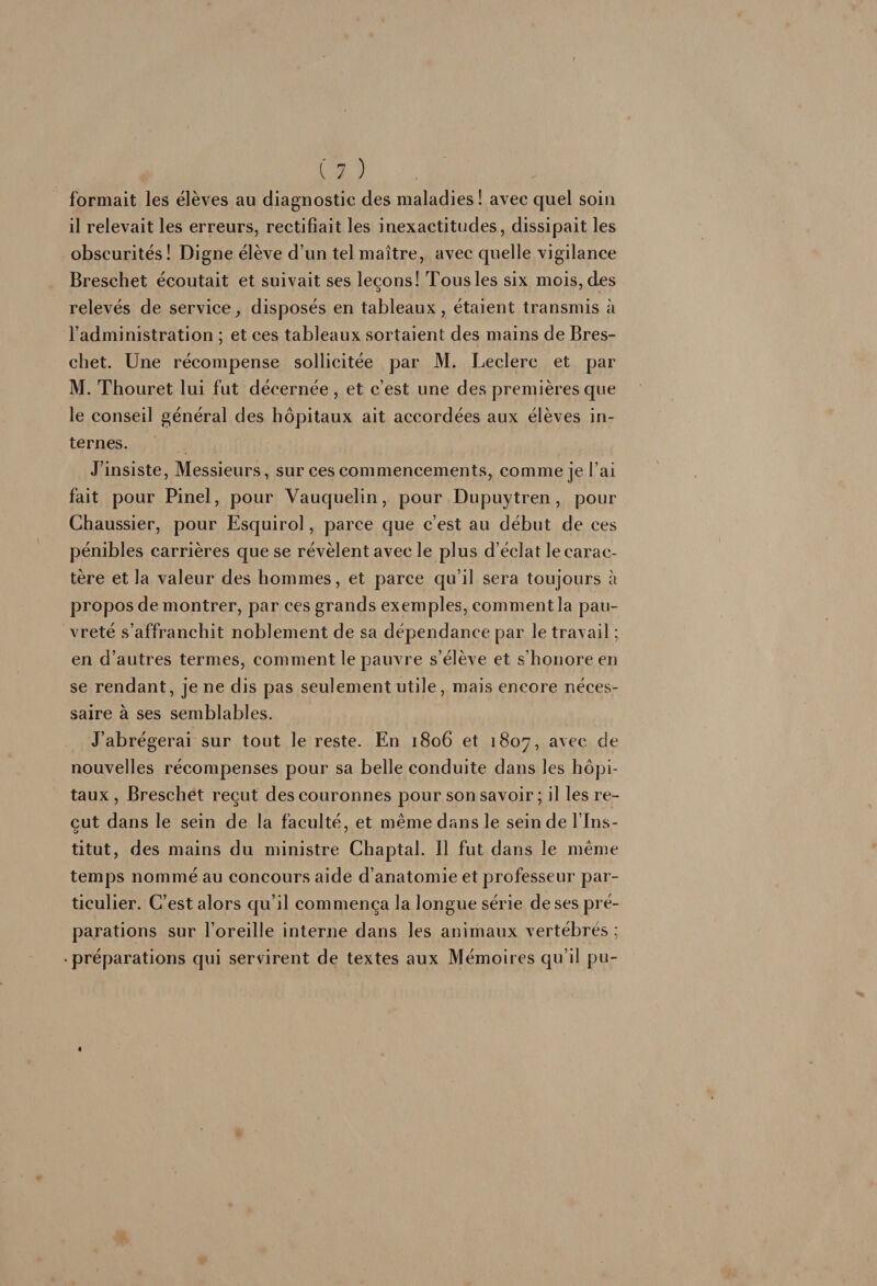 formait les élèves au diagnostic des maladies! avec quel soin il relevait les erreurs, rectifiait les inexactitudes, dissipait les obscurités ! Digne élève d’un tel maître, avec quelle vigilance Breschet écoutait et suivait ses leçons! Tous les six mois, des relevés de service^ disposés en tableaux, étaient transmis à l’administration ; et ces tableaux sortaient des mains de Bres- cbet. Une récompense sollicitée par M. Leclerc et par M. Thouret lui fut décernée , et c’est une des premières que le conseil général des hôpitaux ait accordées aux élèves in¬ ternes. J’insiste, Messieurs, sur ces commencements, comme je l’ai fait pour Pinel, pour Vauquelin, pour Dupuytren, pour Chaussier, pour Esquirol, parce que c’est au début de ces pénibles carrières que se révèlent avec le plus d’éclat le carac¬ tère et la valeur des hommes, et parce qu’il sera toujours à propos de montrer, par ces grands exemples, commentla pau¬ vreté s’affranchit noblement de sa dépendance par le travail ; en d’autres termes, comment le pauvre s’élève et s’honore en se rendant, je ne dis pas seulement utile, mais encore néces¬ saire à ses semblables. J’abrégerai sur tout le reste. En 1806 et 1807, avec de nouvelles récompenses pour sa belle conduite dans les hôpi¬ taux , Breschet reçut des couronnes pour son savoir; il les re¬ çut dans le sein de la faculté, et même dans le sein de fins- titut, des mains du ministre Chaptal. Il fut dans le même temps nommé au concours aide d’anatomie et professeur par¬ ticulier. C’est alors qu’il commença la longue série de ses pré¬ parations sur l’oreille interne dans les animaux vertébrés ; préparations qui servirent de textes aux Mémoires qu’il pu-