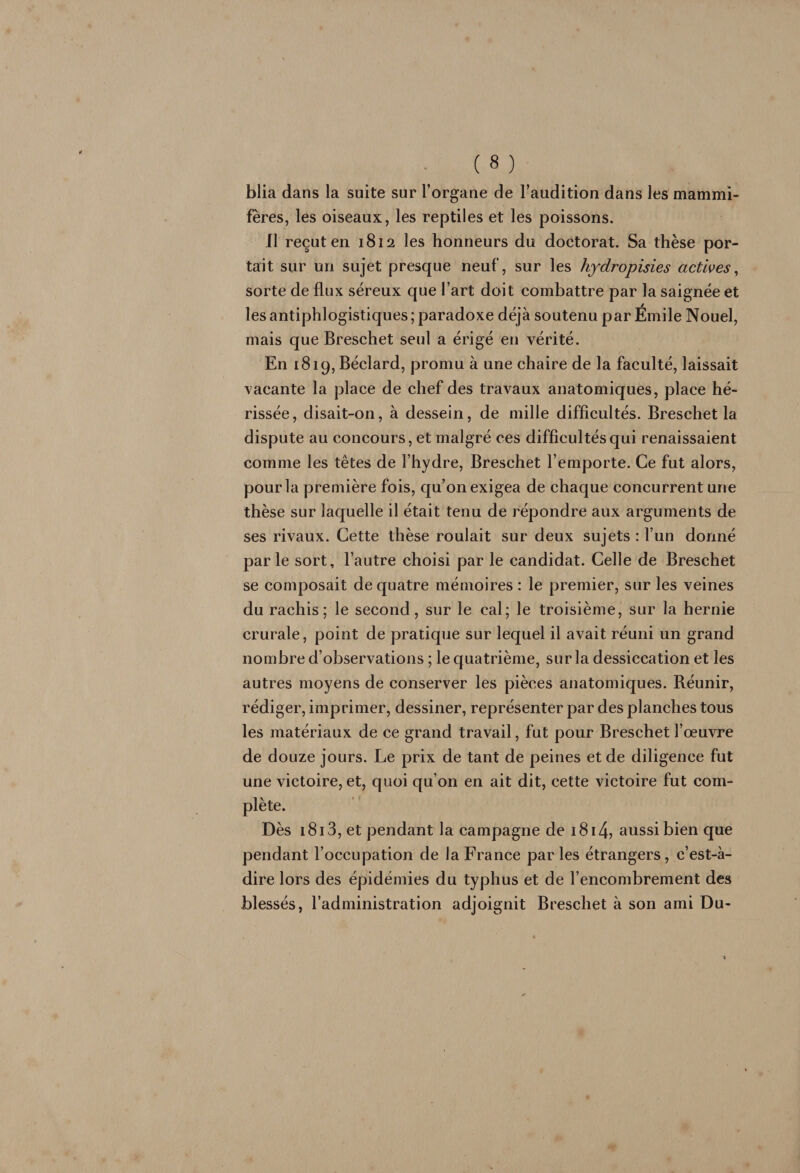 blia dans la suite sur l’organe de l’audition dans les mammi¬ fères, les oiseaux, les reptiles et les poissons. fl reçut en 1812 les honneurs du doctorat. Sa thèse por¬ tait sur un sujet presque neuf, sur les hydropisies actives, sorte de flux séreux que l’art doit combattre par la saignée et les antiphlogistiques; paradoxe déjà soutenu par Émile Nouel, mais que Breschet seul a érigé en vérité. En 1819, Béclard, promu à une chaire de la faculté, laissait vacante la place de chef des travaux anatomiques, place hé¬ rissée, disait-on, à dessein, de mille difficultés. Breschet la dispute au concours, et malgré ces difficultés qui renaissaient comme les têtes de l’hydre, Breschet l’emporte. Ce fut alors, pour la première fois, qu’on exigea de chaque concurrent une thèse sur laquelle il était tenu de répondre aux arguments de ses rivaux. Cette thèse roulait sur deux sujets : l’un donné parle sort, l’autre choisi par le candidat. Celle de Breschet se composait de quatre mémoires : le premier, sur les veines du rachis; le second, sur le cal; le troisième, sur la hernie crurale, point de pratique sur lequel il avait réuni un grand nombre d’observations ; le quatrième, sur la dessiccation et les autres moyens de conserver les pièces anatomiques. Réunir, rédiger, imprimer, dessiner, représenter par des planches tous les matériaux de ce grand travail, fut pour Breschet l’œuvre de douze jours. Le prix de tant de peines et de diligence fut une victoire, et, quoi qu’on en ait dit, cette victoire fut com¬ plète. Dès 1813, et pendant la campagne de 1814, aussi bien que pendant l’occupation de la France parles étrangers, c’est-à- dire lors des épidémies du typhus et de l’encombrement des blessés, l’administration adjoignit Breschet à son ami Du-