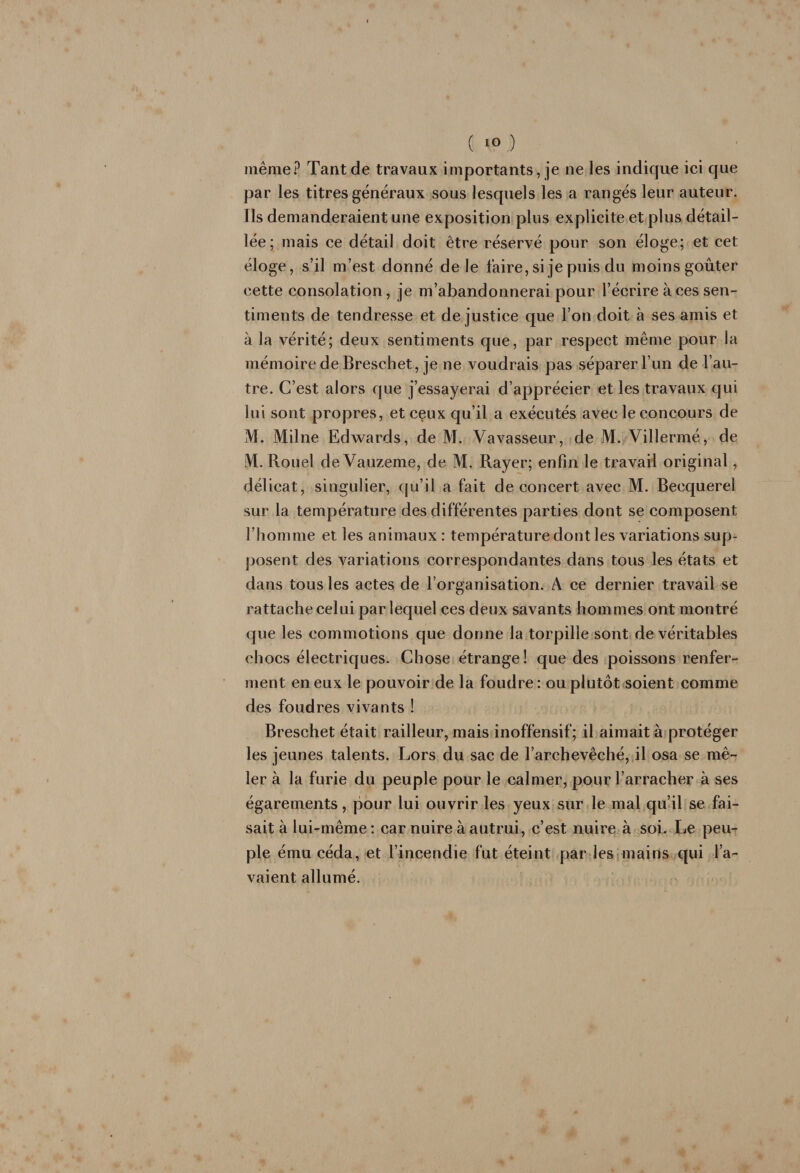 même? Tant de travaux importants, je ne les indique ici que par les titres généraux sous lesquels les a rangés leur auteur. Ils demanderaient une exposition plus explicite et plus détail¬ lée; mais ce détail doit être réservé pour son éloge; et cet éloge, s’il m’est donné de le faire, si je puis du moins goûter cette consolation, je m’abandonnerai pour l’écrire à ces sen¬ timents de tendresse et de justice que l’on doit à ses amis et à la vérité; deux sentiments que, par respect même pour la mémoire de Breschet, je ne voudrais pas séparer l’un de l’au¬ tre. C’est alors que j’essayerai d’apprécier et les travaux qui lui sont propres, et ceux qu’il a exécutés avec le concours de M. Milne Edwards, de M. Vavasseur, de M. Villermé, de iVI. Rouel de Vauzeme, de M. Rayer; enfin le travail original, délicat, singulier, ([u’il a fait de concert avec M. Becquerel sur la température des différentes parties dont se composent l’homme et les animaux : température dont les variations sup¬ posent des variations correspondantes dans tous les états et dans tous les actes de l’organisation. A ce dernier travail se rattache celui par lequel ces deux savants hommes ont montré que les commotions que donne la torpille sont de véritables chocs électriques. Chose étrange ! que des poissons renfer¬ ment en eux le pouvoir de la foudre: ou plutôt soient comme des foudres vivants ! Breschet était railleur, mais inoffensif; il aimait à protéger les jeunes talents. Lors du sac de l’archevêché,fil osa se mê¬ ler à la furie du peuple pour le calmer, pour l’arracher à ses égarements, pour lui ouvrir les yeux sur le mal qu’il se fai¬ sait à lui-même : car nuire à autrui, c’est nuire à soi. Le peu¬ ple ému céda, et l’incendie fut éteint par lesjmains qui pl’a- vaient allumé.