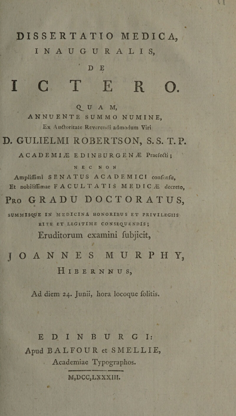 1I N A'G GU. RIANLDTS D E DE TVE'R Oo QUA M, ANNUENTE SUMMO NUMINE, Ex Auctoritate Reverendi admodum Viri D. GULIELMI ROBERTSON, S.S. T. P. ACADEMIJ/: EDINBURGEN 4 Praefecti; NEC NON Amplifini SENATUS ACADEMITCI conf:nfu, Et nobilifüimae F ACUL TATIS MEDIC JE decreto, Puo GRADU DOCTORATUS, SUMMISQUE IN MEDICINA HONORIBUS ET PRIVILEGIIS RITE ET LEGITIME CONSEQUENDIS; Eruditorum examini fubjicit, , EMEMRAUNAONSES MSU R PH.Y, HiBERNNUSs, Ad diem 24. Junii, hora locoque folitis. H ^ BUOH IN SGBOU VR uVG I! Apud BALFOUR et 5SMELLLIE, Academiae Typographos.   M,DCC,LXXXIII.