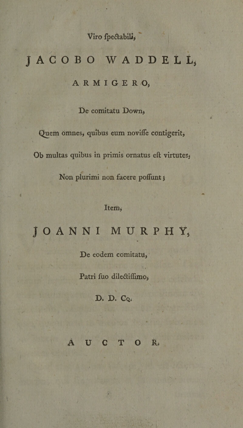 Viro fpectabili, JACOBO WADDELL, ARMIGER O, De comitatu Down; Quem omnes, quibus eum noviffe contigerit, Ob multas quibus in primis ornatus eft virtutes; Non plurimi non facere poffunt ; Item; JOANNI MU R P H Y, De eodem comitatu, Patri fuo diledifio; D. D. Co. AUUUSCQUOITO QUE,
