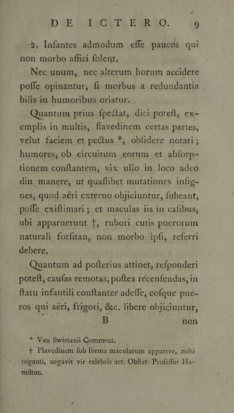DiE C/C TSENRNO. p jb Infantes admodum , effe paucds qui non morbo affici folent. Nec unum, nec alterum horum accidere pofle opinántur; fi morbus a redundantia bilis in humoribus oriatur. Quantum prius fpectat, dici poteft, ex- emplis in multis, flavedinem certas partes; velut faciem et pe&amp;us *, obíidere notari; humores; ob circuitum ,eorum et abíorp- tionem conítantem; vix ullo in loco adco diu manere, ut quaflibet mutationes infig- nes, quod aéri externo objiciuntur, fubeant, poffe exiftimari; et maculas iis in cafibus; ubi apparuerunt T, rubori cutis puerorum naturali forfitan; non morbo ipfi, referri debere, Quantum ad Bader: attinet, refponderi poteft, caufas remotas, poftea recenfendas, in . ftatu infantili conftanter adeffe, eofque pue- ros qui aeri, frigori, &amp;c. libere objiciuntur, is B |. non * Van Swietenii Comment. T llavedinem fub forma macularum apparere, mihi roganti, negavit vir celebris art. Obftet: Profeifor Ha- milton.
