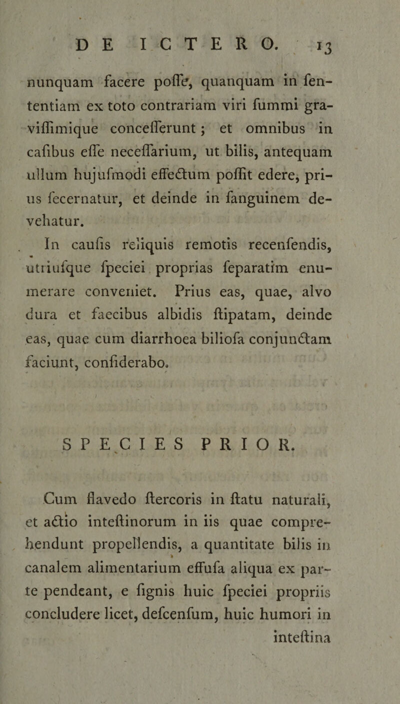 D E SISGOTAER AW. nunquam facere poffe, quanquam in fen- tentiam ex toto contrariam viri fümmi gta- viffimique concefllerunt ; et omnibus in cafibus effe neceffarium, ut bilis, antequam ullum hujufmodi effectum poffit edere, pri- us fecernatür, et deinde in fanguinem de- vehatur, no In caufis reiquis remotis recenfendis, utriufque fpeciei. proprias feparatim enu- merare conveniet. Prius eas, quae, alvo dura et faecibus albidis ftipatam, deinde eas, quae cum diarrhoea biliofa conjunctam faciunt, confiderabo. ECDOR C TIp So DoOBOCLB Cum flavedo ftercoris in ftatu naturali, et actio inteftinorum in iis quae compre- . hendunt propellendis, a quantitate bilis in canalem alimentarium effufa aliqua ex par- te pendeant, e fignis huic fpeciei propriis concludere licet, defcenfum, huic humori in inteftina