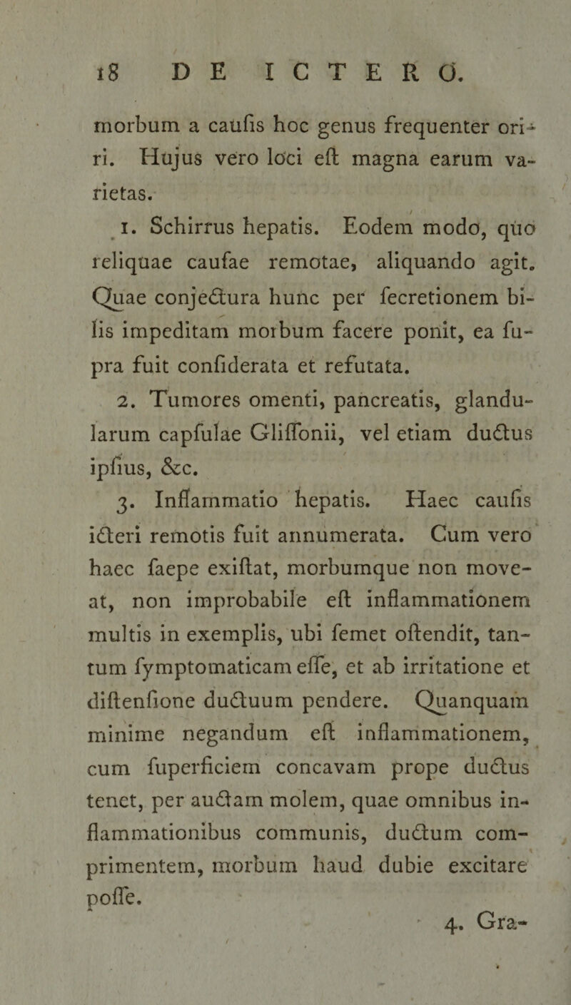 morbum a caufis hoc genus frequenter ori r. Hajus vero loci eft magna earum va- rietas. | 1. Schirrus hepatis. Eodem modo, quo reliquae caufae remotae, aliquando agit. Quae conjé&amp;ura hunc per fecretionem bi- fis impeditam morbum facere ponit, ea fu- pra fuit confiderata et refutata. 2. 'Tumores omenti, pancreatis, glandu- larum capfulae Gliffonii, vel etiam du&amp;tus ipfius, &amp;c. | | 3. Inflammatio hepatis. Haec caufis icteri remotis fuit annumerata. Cum vero: haec faepe exiflat, morbumque non move- at, non improbabile eft inflammationem multis in exemplis, ubi femet oftendit, tan- tum fymptomaticam effe, et ab irritatione et diftenfione du&amp;uum pendere. Quanquam minime negandum eít inflamimationem, cum fuperficiem concavam prope duc&amp;us tenet, per auctam molem, quae omnibus in- flanmationibus communis, ductum com- primentem, morbum haud dubie excitare poffe. 4. Gra-