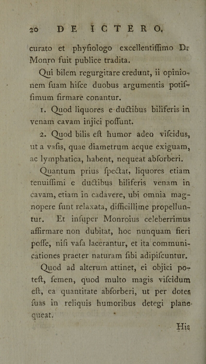 xe o qwagE YEOCERE ONUS curato et phyfiologo excellentiffimo Dr Monro fuit publice tradita. Qui bilem regurgitare credunt, ii opinio- nem fuam hifce duobus argumentis potií- fimum firmare conantur. ' heic Quod liquores e:duc&ibus biliferis in venam cavam injici poffunt. 2. Quod bilis eft humor àdeo vifcidus, uta vafis, quae diametrum aeque exiguam, ac lymphatica, habent, nequeat abforberi. Quantum prius fpecat, liquores etiam tenuiffimi e du&ibus biliferis. venam in cavam, etiam in cadavere, ubi omnia mag- nopere funt relaxata, difficillime propellun- tur. . Et infuper Monroius celeberrimus affirmare non dubitat, hoc nunquam fieri poffe, nifi vafa lacerantur, et ita communi- cationes praeter naturam fibi adipifcuntur. Quod ad alterum attinet, ei objici po- teft, femen, quod multo magis vifcidum cft, ea. quantitate abforberi, ut per dotes fuas in reliquis humoribus detegi plane. queat. His