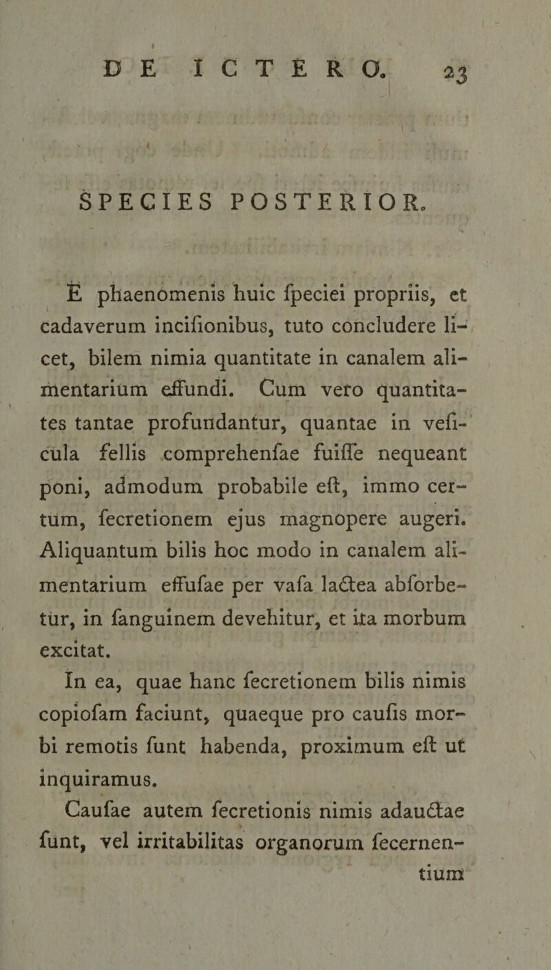 Dog: € DE MU SPECIES POSTERIOR. E plaenómenis huic fpeciei propriis, et cadaverum incifionibus, tuto concludere li-. cet, bilem nimia quantitate 1n canalem ali- mntarium effundi. Cum vero quantita- tes tantae profundantur, quantae in vefi- cüla felis comprehenfae fuiffe nequeant poni, admodum probabile eft, immo cer- tüm, fecretionem ejus magnopere augeri. Aliquantum bilis hoc modo in canalem ali- mentarium effufae per vafa lactea abforbe- tür, in fanguinem devehitur, et ita morbum excitat. In ea, quae hanc fecretionem bilis nimis copiofam faciunt, quaeque pro caufis mor- bi remotis funt. habenda, proximum eft ut inquiramus, Caufae autem fecretionis nimis adauctae funt, vel irritabilitas organorum fecernen- | tium