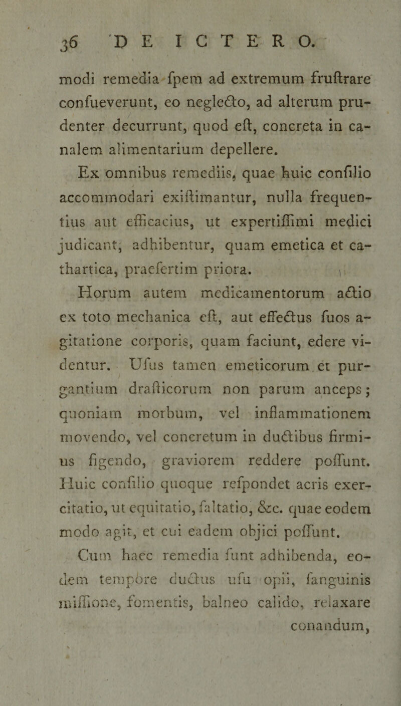 44 D BS BOLT E TRUM modi remedia-fpem ad extremum fruftrare confueverunt, eo neglecto, ad alterum pru- denter decurrunt, quod eft, concreta in ca- nalem alimentarium depellere. Ex omnibus remediis, quae huic confilio accommodari exiftimantur, nulla frequen- tius aut efficacius, ut expertiffimi medici judicant; adhibentur, quam emetica et ca- thartica, praefertim priora. 1 Horum autem medicamentorum | actio ex toto mechanica eft, aut effectus fuos a- gitatione corporis, quam faciunt, edere vi- dentur... Ufus tamen emeticorum ét pur- gantium drafticorum. non parum anceps; quoniam morbum, vel inflammationem movendo, vel concretum in ductibus firmi- us figendo,. graviorem reddere poffunt. Huic confilio quoque refpondet acris exer- citatio, ut equitatio, faltatio, &c. quae eodem modo agit, et cui eadem objici poffunt. Cum haec remedia funt adhibenda, eo- dem tempore duc&us ufíu-opn, fanguinis miffione, fomentis, balneo calido, relaxare conandum,