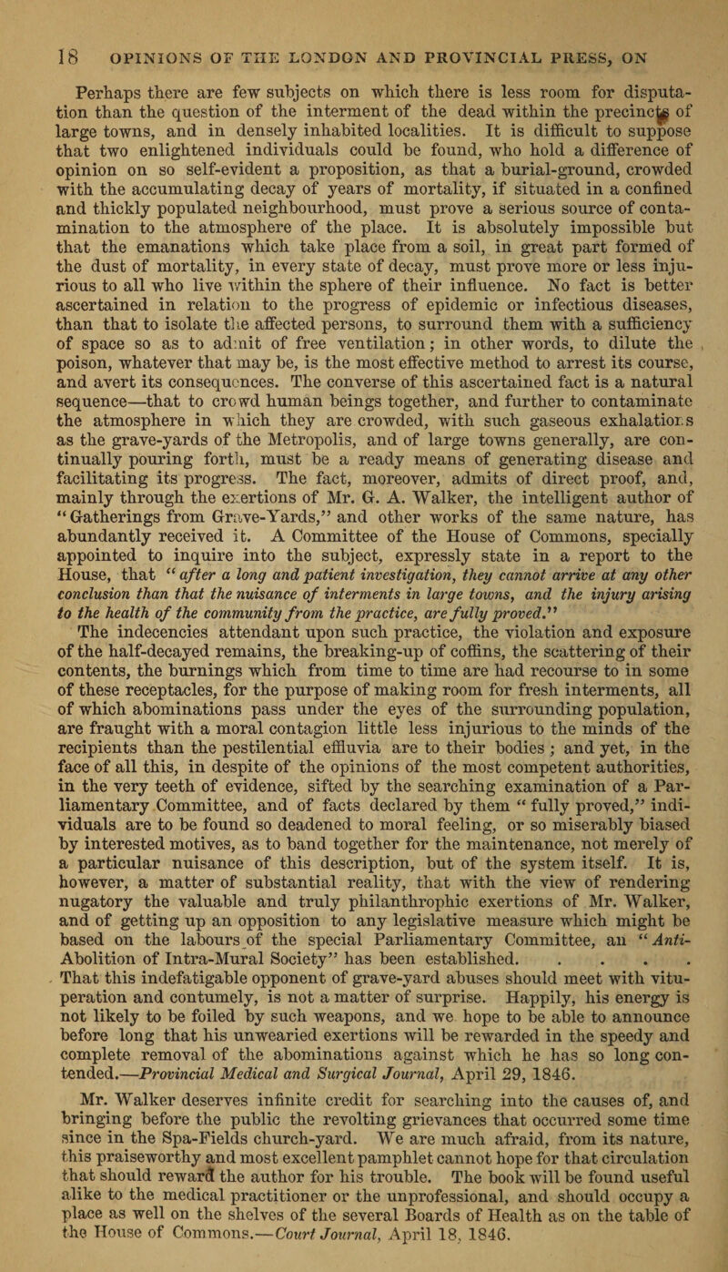 Perhaps there are few subjects on which there is less room for disputa- tion than the question of the interment of the dead within the precincig of large towns, and in densely inhabited localities. It is difficult to suppose that two enlightened individuals could be found, who hold a difference of opinion on so self-evident a proposition, as that a burial-ground, crowded - with the accumulating decay of years of mortality, if situated in a confined and thickly populated neighbourhood, must prove a serious source of conta- mination to the atmosphere of the place. It is absolutely impossible but that the emanations which take place from a soil, in great part formed of the dust of mortality, in every state of decay, must prove more or less inju- rious to all who live within the sphere of their influence. No fact is better ascertained in relation to the progress of epidemic or infectious diseases, than that to isolate the affected persons, to surround them with a sufficiency of space so as to admit of free ventilation; in other words, to dilute the poison, whatever that may be, is the most effective method to arrest its course, and avert its consequences. The converse of this ascertained fact is a natural sequence—that to crowd human beings together, and further to contaminate the atmosphere in which they are crowded, with such gaseous exhalatiors as the grave-yards of the Metropolis, and of large towns generally, are con- tinually pouring forth, must be a ready means of generating disease, and facilitating its progress. The fact, moreover, admits of direct proof, and, mainly through the exertions of Mr. G. A. Walker, the intelligent author of “‘Gatherings from Grave-Yards,”? and other works of the same nature, has abundantly received it. A Committee of the House of Commons, specially appointed to inquire into the subject, expressly state in a report to the House, that “after a long and patient investigation, they cannot arrive at any other conclusion than that the nuisance of interments in large towns, and the injury arising to the health of the community from the practice, are fully proved.”’ “The indecencies attendant upon such practice, the violation and exposure of the half-decayed remains, the breaking-up of coffins, the scattering of their contents, the burnings which from time to time are had recourse to in some of these receptacles, for the purpose of making room for fresh interments, all of which abominations pass under the eyes of the surrounding population, are fraught with a moral contagion little less injurious to the minds of the recipients than the pestilential effluvia are to their bodies; and yet, in the face of all this, in despite of the opinions of the most competent authorities, . in the very teeth of evidence, sifted by the searching examination of a Par- liamentary Committee, and of facts declared by them “ fully proved,” indi- viduals are to be found so deadened to moral feeling, or so miserably biased by interested motives, as to band together for the maintenance, not merely of a particular nuisance of this description, but of the system itself. It is, however, a matter of substantial reality, that with the view of rendering nugatory the valuable and truly philanthrophic exertions of Mr. Walker, and of getting up an opposition to any legislative measure which might be based on the labours of the special Parliamentary Committee, an ‘‘ Anti- Abolition of Intra-Mural Society” has been established. Z : ; . . That this indefatigable opponent of grave-yard abuses should meet with vitu- peration and contumely, is not a matter of surprise. Happily, his energy is not likely to be foiled by such weapons, and we. hope to be able to announce before long that his unwearied exertions will be rewarded in the speedy and complete removal of the abominations against which he has so long con- tended.—Provincial Medical and Surgical Journal, April 29, 1846. Mr. Walker deserves infinite credit for searching into the causes of, and bringing before the public the revolting grievances that occurred some time | since in the Spa-Fields church-yard. We are much afraid, from its nature, this praiseworthy and most excellent pamphlet cannot hope for that circulation that should reward the author for his trouble. The book will be found useful alike to the medical practitioner or the unprofessional, and should occupy a place as well on the shelves of the several Boards of Health as on the table of the House of Commons.—Court Journal, April 18, 1846.