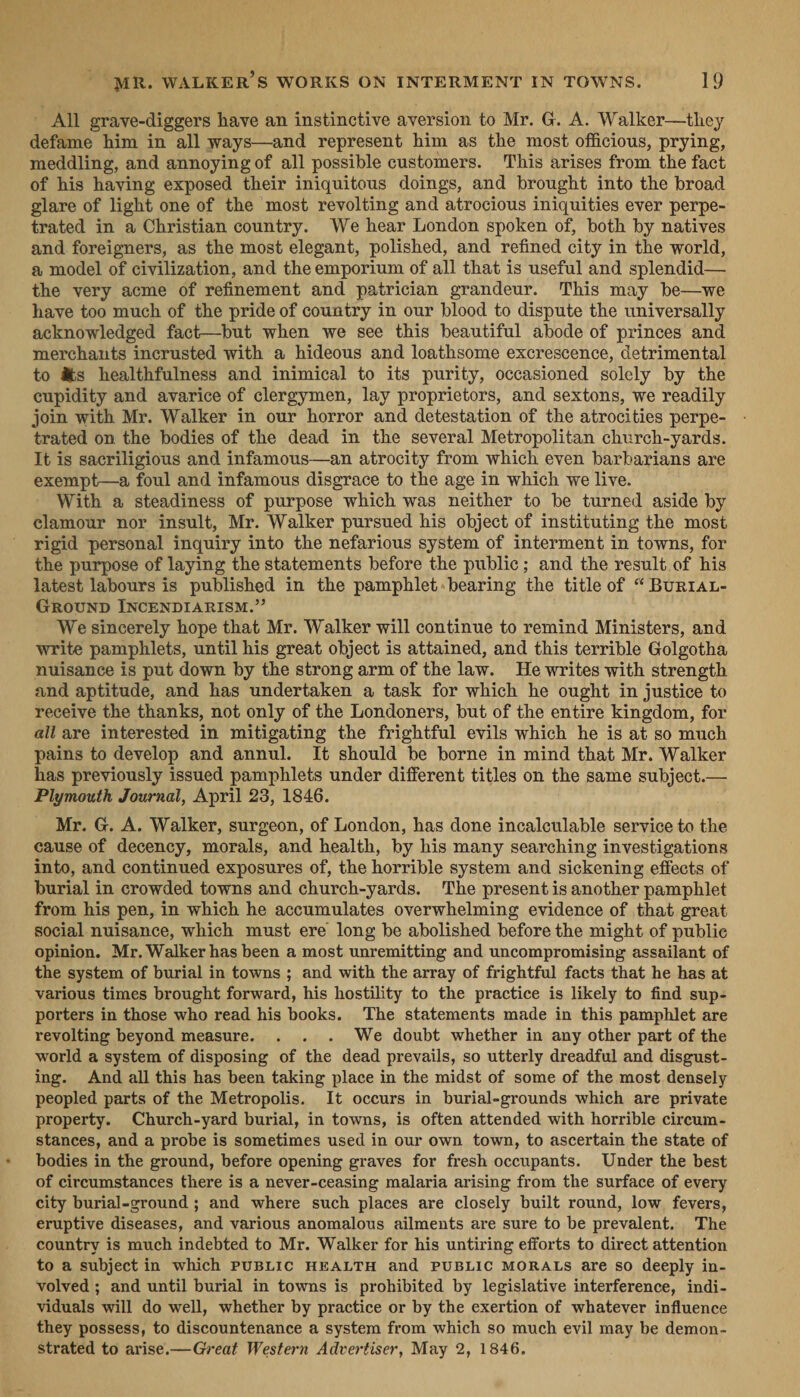 - All grave-diggers have an instinctive aversion to Mr. G. A. Walker—they defame him in all ways—and represent him as the most officious, prying, meddling, and annoying of all possible customers. This arises from the fact of his haying exposed their iniquitous doings, and brought into the broad glare of light one of the most revolting and atrocious iniquities ever perpe- trated in a Christian country. We hear London spoken of, both by natives and foreigners, as the most elegant, polished, and refined city in the world, a model of civilization, and the emporium of all that is useful and splendid— the very acme of refinement and patrician grandeur. This may be—we have too much of the pride of country in our blood to dispute the universally acknowledged fact—but when we see this beautiful abode of princes and merchants incrusted with a hideous and loathsome excrescence, detrimental to @s healthfulness and inimical to its purity, occasioned solely by the cupidity and avarice of clergymen, lay proprietors, and sextons, we readily join with Mr. Walker in our horror and detestation of the atrocities perpe- trated on the bodies of the dead in the several Metropolitan church-yards. It is sacriligious and infamous—an atrocity from which even barbarians are exempt—a foul and infamous disgrace to the age in which we live. With a steadiness of purpose which was neither to be turned aside by clamour nor insult, Mr. Walker pursued his object of instituting the most rigid personal inquiry into the nefarious system of interment in towns, for the purpose of laying the statements before the public; and the result of his latest labours is published in the pamphlet-bearing the title of “ BurtaL- GROUND INCENDIARISM.” We sincerely hope that Mr. Walker will continue to remind Ministers, and write pamphlets, until his great object is attained, and this terrible Golgotha nuisance is put down by the strong arm of the law. He writes with strength and aptitude, and has undertaken a task for which he ought in justice to receive the thanks, not only of the Londoners, but of the entire kingdom, for all are interested in mitigating the frightful evils which he is at so much pains to develop and annul. It should be borne in mind that Mr. Walker has previously issued pamphlets under different titles on the same subject.— Plymouth Journal, April 23, 1846. Mr. G. A. Walker, surgeon, of London, has done incalculable service to the cause of decency, morals, and health, by his many searching investigations into, and continued exposures of, the horrible system and sickening effects of burial in crowded towns and church-yards. The present is another pamphlet from his pen, in which he accumulates overwhelming evidence of that great social nuisance, which must ere long be abolished before the might of public opinion. Mr. Walker has been a most unremitting and uncompromising assailant of the system of burial in towns ; and with the array of frightful facts that he has at various times brought forward, his hostility to the practice is likely to find sup- porters in those who read his books. The statements made in this pamphlet are revolting beyond measure. . . . We doubt whether in any other part of the world a system of disposing of the dead prevails, so utterly dreadful and disgust- ing. And all this has been taking place in the midst of some of the most densely peopled parts of the Metropolis. It occurs in burial-grounds which are private property. Church-yard burial, in towns, is often attended with horrible circum- stances, and a probe is sometimes used in our own town, to ascertain the state of bodies in the ground, before opening graves for fresh occupants. Under the best of circumstances there is a never-ceasing malaria arising from the surface of every city burial-ground ; and where such places are closely built round, low. fevers, eruptive diseases, and various anomalous ailments are sure to be prevalent. The country is much indebted to Mr. Walker for his untiring efforts to direct attention to a subject in which PUBLIC HEALTH and PUBLIC MORALS are so deeply in- volved ; and until burial in towns is prohibited by legislative interference, indi- viduals will do well, whether by practice or by the exertion of whatever influence they possess, to discountenance a system from which so much evil may be demon- strated to arise.—Great Western Advertiser, May 2, 1846.