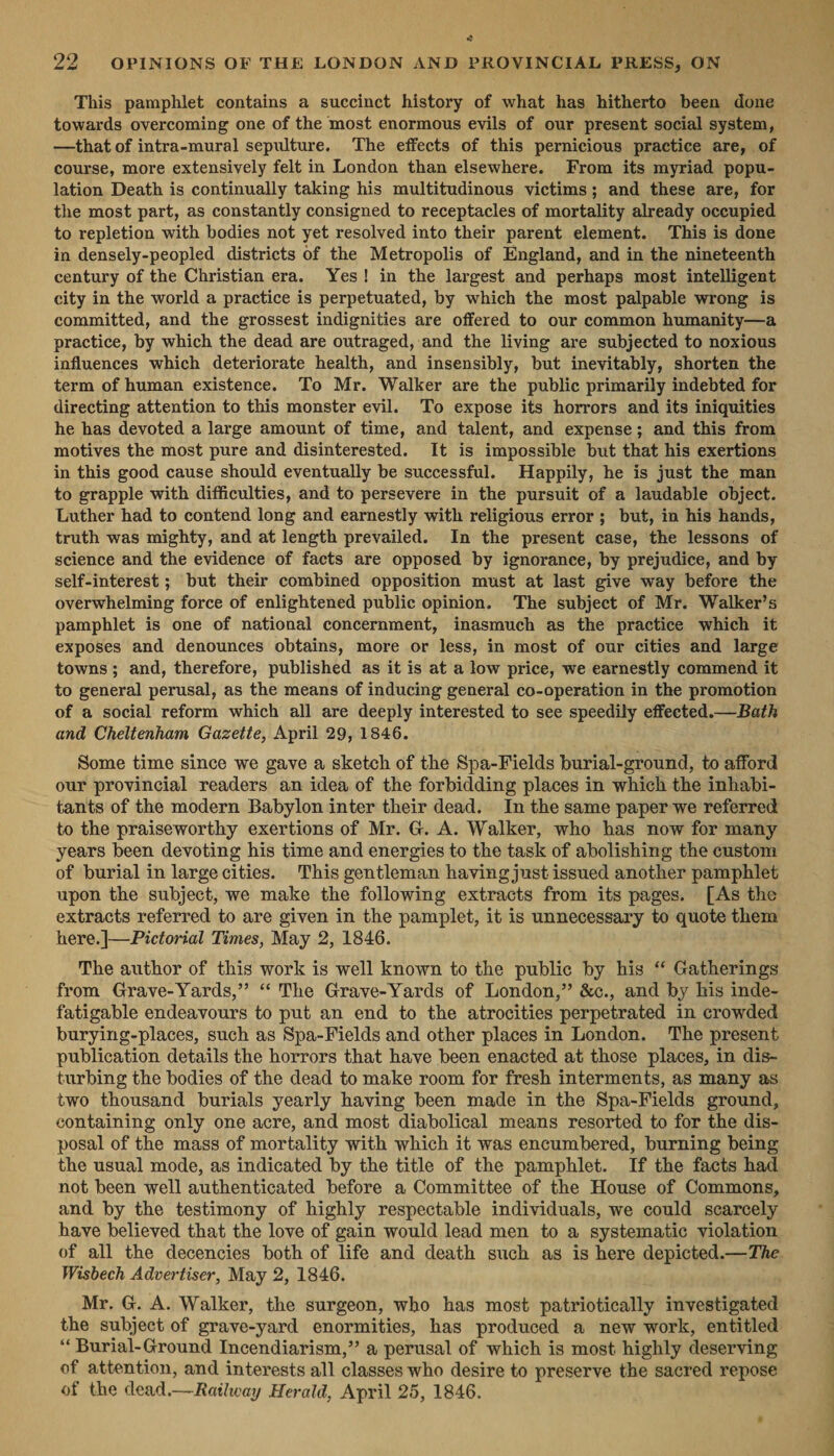 22 OPINIONS OF THE LONDON AND PROVINCIAL PRESS, ON This pamphlet contains a succinct history of what has hitherto been done towards overcoming one of the most enormous evils of our present social system, —that of intra-mural sepulture. The effects of this pernicious practice are, of course, more extensively felt in London than elsewhere. From its myriad popu- lation Death is continually taking his multitudinous victims; and these are, for the most part, as constantly consigned to receptacles of mortality already occupied to repletion with bodies not yet resolved into their parent element. This is done in densely-peopled districts of the Metropolis of England, and in the nineteenth century of the Christian era. Yes! in the largest and perhaps most intelligent city in the world a practice is perpetuated, by which the most palpable wrong is committed, and the grossest indignities are offered to our common humanity—a practice, by which the dead are outraged, and the living are subjected to noxious influences which deteriorate health, and insensibly, but inevitably, shorten the term of human existence. To Mr. Walker are the public primarily indebted for directing attention to this monster evil. To expose its horrors and its iniquities he has devoted a large amount of time, and talent, and expense; and this from motives the most pure and disinterested. It is impossible but that his exertions in this good cause should eventually be successful. Happily, he is just the man to grapple with difficulties, and to persevere in the pursuit of a laudable object. Luther had to contend long and earnestly with religious error; but, in his hands, truth was mighty, and at length prevailed. In the present case, the lessons of science and the evidence of facts are opposed by ignorance, by prejudice, and by self-interest ; but their combined opposition must at last give way before the overwhelming force of enlightened public opinion. The subject of Mr. Walker’s pamphlet is one of national concernment, inasmuch as the practice which it exposes and denounces obtains, more or less, in most of our cities and large towns; and, therefore, published as it is at a low price, we earnestly commend it to general perusal, as the means of inducing general co-operation in the promotion of a social reform which all are deeply interested to see speedily effected.—Bath and Cheltenham Gazette, April 29, 1846. Some time since we gave a sketch of the Spa-Fields burial-ground, to afford our provincial readers an idea of the forbidding places in which the inhabi- tants of the modern Babylon inter their dead. In the same paper we referred to the praiseworthy exertions of Mr. G. A. Walker, who has now for many years been devoting his time and energies to the task of abolishing the custom of burial in large cities. This gentleman having just issued another pamphlet upon the subject, we make the following extracts from its pages. [As the extracts referred to are given in the pamplet, it is unnecessary to quote them here.|—Pictorial Times, May 2, 1846. The author of this work is well known to the public by his “ Gatherings from Grave-Yards,”’ “‘ The Grave-Yards of London,” &amp;c., and by his inde- fatigable endeavours to put an end to the atrocities perpetrated in crowded burying-places, such as Spa-Fields and other places in London. The present publication details the horrors that have been enacted at those places, in dis- turbing the bodies of the dead to make room for fresh interments, as many as two thousand burials yearly having been made in the Spa-Fields ground, containing only one acre, and most diabolical means resorted to for the dis- posal of the mass of mortality with which it was encumbered, burning being the usual mode, as indicated by the title of the pamphlet. If the facts had not been well authenticated before a Committee of the House of Commons, and by the testimony of highly respectable individuals, we could scarcely have believed that the love of gain would lead men to a systematic violation Wisbech Advertiser, May 2, 1846. Mr. G. A. Walker, the surgeon, who has most patriotically investigated the subject of grave-yard enormities, has produced a new work, entitled “Burial-Ground Incendiarism,” a perusal of which is most highly deserving of attention, and interests all classes who desire to preserve the sacred repose of the dead.—Ratlway Herald, April 25, 1846. '