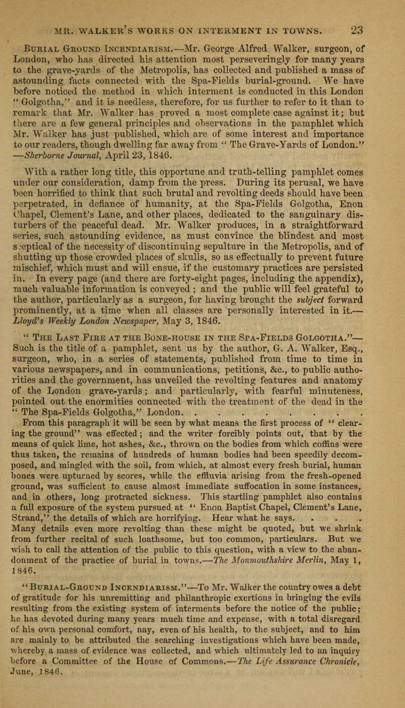 BuRIAL GrounD INcENDIARISM.—Mr. George Alfred. Walker, surgeon, of London, who has directed his attention most perseveringly for many years to the. grave-yards of the Metropolis, has collected and published a mass of astounding facts connected with the Spa-Fields burial-ground. We have before noticed the method in which interment is conducted in this London ‘“Golgotha,”’? and it is needless, therefore, for us further to refer to it than to remark that Mr. Walker has proved a most complete case against it; but there are a few general principles and observations in the pamphlet which Mr. Walker has just published, which are of some interest and importance to our readers, though dwelling far away from ‘“‘ The Grave-Vards of London.” — Sherborne Journal, April 23, 1846. With a rather long title, this opportune and truth-telling pamphlet comes under our consideration, damp from the press. During its perusal, we have been horrified to think that such brutal and revolting deeds should have been | perpetrated, in defiance of humanity, at the Spa-Fields Golgotha, Enon Chapel, Clement’s Lane, and other places, dedicated to the sanguinary dis- turbers of the peaceful dead. Mr. Walker produces, in a straightforward series, such astounding evidence, as must convince the blindest and most sseptical of the necessity of discontinuing sepulture in the Metropolis, and of shutting up those crowded places of skulls, so as effectually to prevent future mischief, which must and will ensue, if the customary practices are persisted in. In every page (and there are forty-eight pages, including the appendix), much valuable information is conveyed ; and the public will feel grateful to the author, particularly as a surgeon, for having brought the subject forward prominently, at a time when all classes are ‘personally interested in it.— Lloyd’s Weekly London Newspaper, May 3, 1846. “ THE Last FIRE AT THE BONE-HOUSE IN THE SPA-FIELDS GOLGOTHA.”’— Such is the title of a pamphlet, sent us by the author, G. A. Walker, Esq., surgeon, who, in a series of statements, published from time to time in various newspapers, and in communications, petitions, &amp;c., to public autho- rities and the government, has unveiled the revolting features and anatomy of the London grave-yards; and particularly, with fearful minuteness, pointed out the enormities connected with the treatment of the dead in the “‘ The Spa-Fields Golgotha,” London. ; From this paragraph it will be seen by what means the first process of cf dléar- ing the ground’’ was effected; and the writer forcibly points out, that by the means of quick lime, hot shes, &amp;c., thrown on the bodies from which coffins were thus taken, the remains of hundreds of human bodies had been speedily decom- posed, and mingled with the soil, from which, at almost every fresh burial, human bones were upturned by scores, while the effluvia arising from the fresh-opened ground, was sufficient to cause almost immediate suffocation in some instances, and in others, long protracted sickness. This startling pamphlet also contains a full exposure of the system pursued at ‘‘ Enon Baptist Chapel, Clement’s Lane, Strand,’’ the details of which are horrifying. Hear what he says. . Many details even more revolting than these might be quoted, but we shrinks, from further recital of such loathsome, but too common, particulars. But we wish to call the attention of the public to this question, with a view to the aban- donment of the practice of burial in towns.—The Monmouthshire Merlin, May 1 1846. ‘¢ BURIAL-GROUND INCENDIARISM.’’—To Mr. Walker the country owes a debt of gratitude for his unremitting and philanthropic exertions in bringing the evils resulting from the existing system of interments before the notice of the public; he has devoted during many years much time and expense, with a total disregard of his own personal comfort, nay, even of his health, to the subject, and to him are mainly to be attributed the searching investigations which have been made, whereby a mass of evidence was collected, and which ultimately led to an inquiry before a Committee of the House of Commons.—The Life Assurance Chronicle, June, 1846.