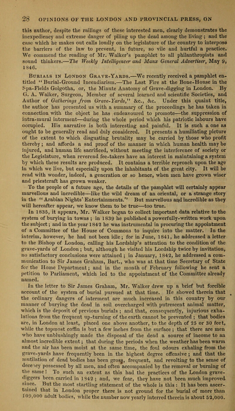 this author, despite the railings of these interested men, clearly demonstrates the inexpediency and extreme danger of piling up the dead among the living ; and the case which he makes out calls loudly on the legislature of the country to interpose the barriers of the law to prevent, in future, so vile and hurtful a practice. We commend the reading of Mr. Walker’s pamphlet to all philanthropists and sound thinkers.—The Weekly Intelligencer and Manx General Advertiser, May 9, 1846. BuRIALS IN LONDON GRAVE-YARDS.—We recently received a pamphlet en- titled ‘‘ Burial-Ground Incendiarism.—The Last Fire at the Bone-Honse in the Spa-Fields Golgotha, or, the Minute Anatomy of Grave-digging in London. By G. A. Walker, Surgeon, Member of several learned and scientific Societies, and Author of Gatherings from Grave-Yards,’’ &amp;c., &amp;c. Under this quaint title, the author has presented us with a summary of the proceedings he has taken in connection with the object he has endeavoured to promote—the suppression of intra-mural interment—during the whole period which his patriotic labours have occupied. His narrative is both interesting and painful. It is such a one as ought to be generally read and duly considered. It presents a humiliating picture of the extent to which disgusting brutality may be carried by those who profit thereby; and affords a sad proof of the manner in which human health may be injured, and human life sacrificed, without meeting the interference of society or the Legislature, when reverend fee-takers have an interest in maintaining a system by which these results are produced. It contains a terrible reproach upon the age in which we live, but especially upon the inhabitants of the great city. It will be read with wonder, indeed, a generation or so hence, when men have grown wiser and priestcraft has grown weaker, To the people of a future age, the details of the pamphlet will certainly appear marvellous and incredible—like the wild dream of an oriental, or a strange story in the ‘‘ Arabian Nights’ Entertainments.’’ But marvellous and incredible as they will hereafter appear, we know them to be true—too true. In 1835, it appears, Mr. Walker began to collect important data relative to the system of burying in towns; in 1839 he published a powerfully-written work upon the subject ; and in the year 1842 he was instrumental in procuring the appointment of a Committee of the House of Commons to inquire into the matter. In the interim, however, he had not been idle; for in June, 1841, he addressed a letter to the Bishop of London, calling his Lordship’s attention to the condition of the grave-yards of London; but, although he visited his Lordship twice by invitation, no satisfactory conclusions were attained ; in January, 1842, he addressed a com- munication to Sir James Graham, Bart., who was at that time Secretary of State for the Home Department; and in the month of February following he sent a petition to Parliament, which led to the appointment of the Committee already named. In the letter to Sir James Graham, Mr. Walker drew up a brief but forcible account of the system of burial pursued at that time. He showed therein that the ordinary dangers of interment are much increased in this country by our manner of burying the dead in soil overcharged with putrescent animal matter, which is the deposit of previous burials ; and that, consequently, injurious exha- lations from the frequent up-turning of the earth cannot be prevented ; that bodies are, in London at least, placed one above another, to the depth of 25 or 30 feet, while the topmost coffin is but a few inches from the surface; that there are men who have unblushingly made the disposal of the dead a source of income to an almost incredible extent ; that during the periods when the weather has been warm and the air has been moist at the same time, the foul odours exhaling from the grave-yards haye frequently been in the highest degree offensive; and that the mutilation of dead bodies has been gross, frequent, and revolting to the sense of decency possessed by all men, and often accompanied by the removal or burning of the same! To such an extent as this had the practices of the London grave- diggers been carried in 1842; and, we fear, they have not been much improved. since. But the most startling statement of the whole is this: It has been ascer- tained that in London proper there is not ground for the burial of more than 109,000 adult bodies, while the number now yearly interred therein is about 52,000.