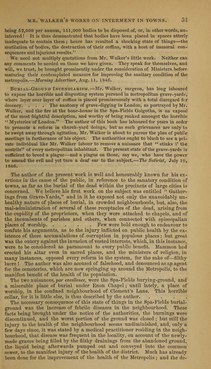 being 52,000 per annum, 151,000 bodies to be disposed of, or, in other words, un- interred! It is thus demonstrated that bodies have been placed in spaces utterly inadequate to contain them; hence has resulted a shocking state of things—the mutilation of bodies, the destruction of their coffins, with a host of immoral con- sequences and injurious results.”’ We need not multiply quotations from Mr. Walker’s little work. Neither can any comments be needed on those we have given. They speak for themselves, and will, we trust, be brought prominently under the consideration of Ministers, before maturing their contemplated measure for improving the sanitary condition of the metropolis.— Morning Advertiser, Aug. 11, 1846. BurtaL-GRouND INCENDIARISM.—Mr, Walker, surgeon, has long laboured to expose the horrible and disgusting system pursued in metropolitan grave-yards, where layer over layer of coffins is placed promiscuously with a total disregard fcr decency. . . . The anatomy of grave-digging in London, as portrayed by Mr. Walker, and the fire at the bone-house in the Spa-Fields Golgotha, is an exposé of the most frightful description, and worthy of being ranked amongst the horrible ‘Mysteries of London.’’ The author of this book has laboured for years in order to promote a reform in church-yard doings, but as such grievances are only to be swept away through agitation, Mr. Walker is about to pursue the plan of public meetings in furtherance of his object. The authorities ought to blush to see a pri- vate individual like Mr. Walker labour to remove a nuisance that ‘ stinks i’ the. nostrils’? of every metropolitan inhabitant. The present state of the grave-yards is sufficient to breed a plague—and a plague on those, say we, who have the power to amend the evil and yet turn a deaf ear to the subject.—The Satirist, July 19, 1846. The author of the present work is well and honourably known for his ex- ertions in the cause of the public, in reference to the sanatory condition of towns, as far as the burial of the dead within the precincts of large cities is concerned. We believe his first work on the subject was entitled “‘ Gather- ings from Grave-Yards,” and in it he exposed not only the unavoidably un- healthy nature of places of burial, in crowded neighbourhoods, but, also, the mal-administration of several of these receptacles of the dead, arising from the cupidity of the proprietors, when they were attached to chapels, and of the incumbents of parent and others, when connected with episcopalian places of worship. . . Few were bold enough to endeavour to confute his arguments, as to the i injury inflicted on public health by the ex- istence of these accumulations of corruption in populous places; but great was the outcry against the invasion of vested interests, which, in this instance, were to be considered as paramount to every public benefit. Mammon had erected his altar even in sacred places, and the ministers of religion, in many instances, opposed every reform in the system, for the sake of—filthy -lucre! ‘The author was also accused of falsehood, and denounced as an agent for the cemeteries, which are now springing up around the Metropolis, to the manifest benefit of the health of its population. The two nuisances, par excellence, were the Spa-Fields burying-ground, and a miserable place of burial under Enon Chapel; until lately, a place of worship, in the confined neighbourhood of Clement’s Lane. This horrible - cellar, for it is little else, is thus described by the author. The necessary consequence of this state of things i in the Spa-Fields purial- ground was the increase of febrile diseases in the neighbourhood. These facts being brought under the notice of the authorities, the burnings were discontinued, and the worst portion of the ground was closed; but still the injury to the health of the neighbourhood seems undiminished, and, only a few days since, it was stated by a medical practitioner residing in the neigh- bourhood, that disease was frequent in the locality, on account of the newly- made graves being filled by the filthy drainings from the abandoned ground, the liquid being afterwards pumped out and conveyed into the common sewer, to the manifest injury of the health of the district. Much has already been done for the improvement of the health of the Metropolis; and the de-