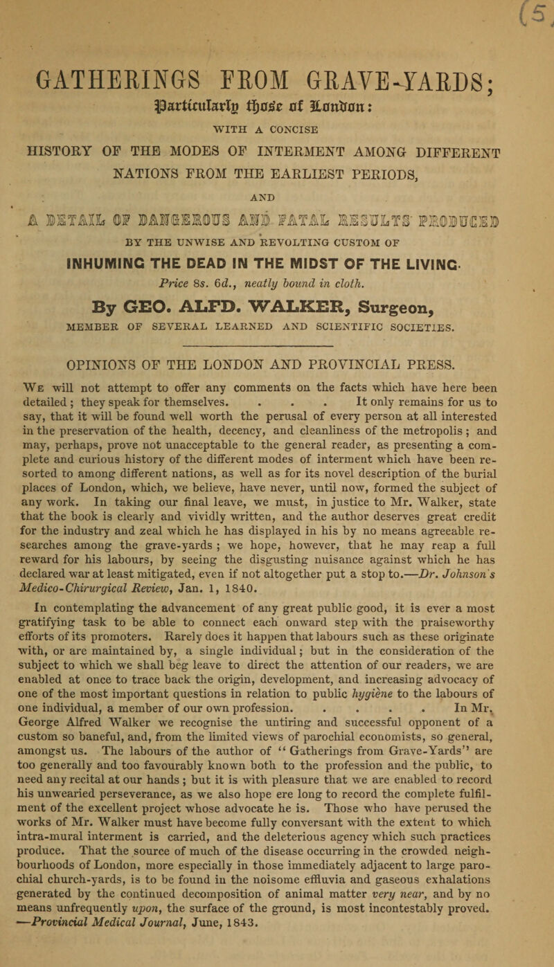 GATHERIN GS FROM GRAVE ~YARDS; Particularty those of Donvon: WITH A CONCISE HISTORY OF THH MODES OF INTERMENT AMONG DIFFERENT NATIONS FROM THE EARLIEST PERIODS, AND &amp; DETAIL OF DANGEROUS AND FATAL RESULTS PRODUCED : BY THE UNWISE AND REVOLTING CUSTOM OF INHUMING THE DEAD IN THE MIDST OF THE LIVING. Price 8s. 6d., neatly bound in cloth. By GEO. ALFD. WALKER, Surgeon, MEMBER OF SEVERAL LEARNED AND SCIENTIFIC SOCIETIES. OPINIONS OF THE LONDON AND PROVINCIAL PRESS. _ We will not attempt to offer any comments on the facts which have here been detailed ; they speak for themselves. P : It only remains for us to say, that it will be found well worth the pranaal of every person at all interested in the preservation of the health, decency, and cleanliness of the metropolis; and may, perhaps, prove not unacceptable to the general reader, as presenting a com- plete and curious history of the different modes of interment which have been re- sorted to among different nations, as well as for its novel description of the burial places of London, which, we believe, have never, until now, formed the subject of any work. In taking our final leave, we must, in justice to Mr. Walker, state that the book is clearly and vividly written, and the author deserves great credit for the industry and zeal which he has displayed in his by no means agreeable re- searches among the grave-yards; we hope, however, that he may reap a full reward for his labours, by seeing the disgusting nuisance against which he has declared war at least mitigated, even if not altogether put a stop to.—Dr. Johnson's In contemplating the advancement of any great public good, it is ever a most gratifying task to be able to connect each onward step with the praiseworthy efforts of its promoters. Rarely does it happen that labours such as these originate with, or are maintained by, a single individual; but in the consideration of the subject to which we shall beg leave to direct the attention of our readers, we are enabled at once to trace back the origin, development, and increasing advocacy of one of the most important questions in relation to public hygiéne to the labours of one individual, a member of our own profession. ; F In Mr, George Alfred Walker we recognise the untiring and siecemati opponent of a custom so baneful, and, from the limited views of parochial economists, so general, amongst us. The labours of the author of ‘‘ Gatherings from Grave-Yards’’ are too generally and too favourably known both to the profession and the public, to need any recital at our hands ; but it is with pleasure that we are enabled to record his unwearied perseverance, as we also hope ere long to record the complete fulfil- ment of the excellent project whose advocate he is. Those who have perused the works of Mr. Walker must have become fully conversant with the extent to which intra-mural interment is carried, and the deleterious agency which such practices produce. That the source of much of the disease occurring in the crowded neigh- bourhoods of London, more especially in those immediately adjacent to large paro- _chial church-yards, is to be found in the noisome effluvia and gaseous exhalations generated by the continued decomposition of animal matter very near, and by no means unfrequently upon, the surface of the ground, is most incontestably proved. —Provinctal Medical Journal, June, 1843. errr,