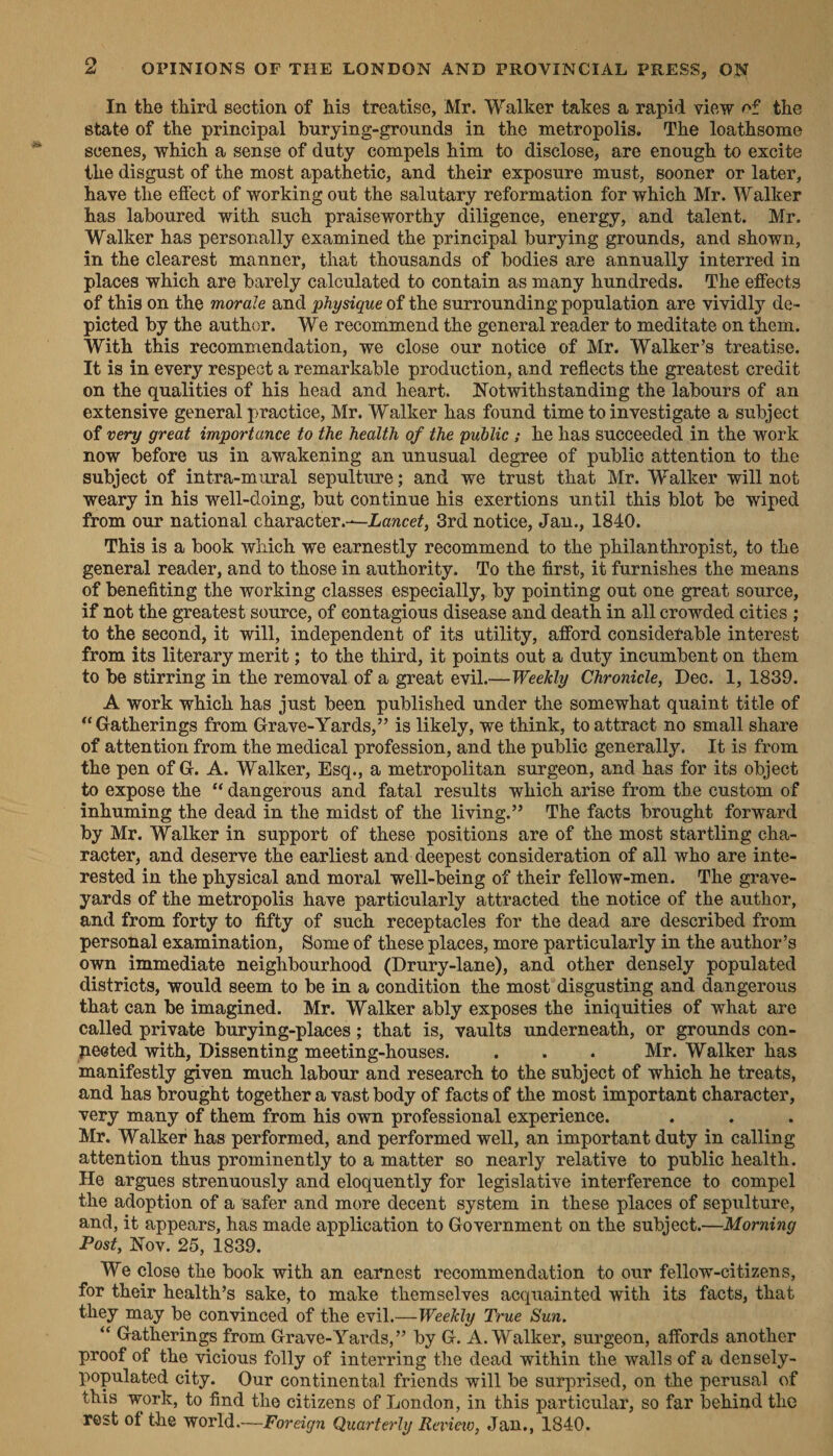 In the third section of his treatise, Mr. Walker takes a rapid view of the state of the principal burying-grounds in the metropolis. The loathsome scenes, Which a sense of duty compels him to disclose, are enough to excite the disgust of the most apathetic, and their exposure must, sooner or later, have the effect of working out the salutary reformation for which Mr. Walker has laboured with such praiseworthy diligence, energy, and talent. Mr. Walker has personally examined the principal burying grounds, and shown, in the clearest manner, that thousands of bodies are annually interred in places which are barely calculated to contain as many hundreds. The effects of this on the morale and physique of the surrounding population are vividly de- picted by the author. We recommend the general reader to meditate on them. With this recommendation, we close our notice of Mr. Walker’s treatise. It is in every respect a remarkable production, and reflects the greatest credit on the qualities of his head and heart. Notwithstanding the labours of an extensive general practice, Mr. Walker has found time to investigate a subject of very great importance to the health of the public; he has succeeded in the work now before us in awakening an unusual degree of public attention to the subject of intra-mural sepulture; and we trust that Mr. Walker will not weary in his well-doing, but continue his exertions until this blot be wiped from our national character.~-Lancet, 3rd notice, Jan., 1840. This is a book which we earnestly recommend to the philanthropist, to the general reader, and to those in authority. To the first, it furnishes the means of benefiting the working classes especially, by pointing out one great source, if not the greatest source, of contagious disease and death in all crowded cities ; to the second, it will, independent of its utility, afford considerable interest from its literary merit ; to the third, it points out a duty incumbent on them to be stirring in the removal of a great evil.— Weekly Chronicle, Dec. 1, 1839. A work which has just been published under the somewhat quaint title of “Gatherings from Grave-Yards,” is likely, we think, to attract no small share of attention from the medical profession, and the public generally. It is from the pen of G. A. Walker, Esq., a metropolitan surgeon, and has for its object to expose the “dangerous and fatal results which arise from the custom of - inhuming the dead in the midst of the living.” The facts brought forward by Mr. Walker in support of these positions are of the most startling cha- racter, and deserve the earliest and-deepest consideration of all who are inte- rested in the physical and moral well-being of their fellow-men. The grave- yards of the metropolis have particularly attracted the notice of the author, and from forty to fifty of such receptacles for the dead are described from personal examination, Some of these places, more particularly in the author’s own immediate neighbourhood (Drury-lane), and other densely populated districts, would seem to be in a condition the most disgusting and dangerous that can be imagined. Mr. Walker ably exposes the iniquities of what are called private burying-places; that is, vaults underneath, or grounds con- nested with, Dissenting meeting-houses. . ‘ ‘ Mr. Walker has manifestly given much labour and research to the subject of which he treats, and has brought together a vast body of facts of the most important character, very many of them from his own professional experience. ‘ ‘ ‘ Mr. Walker has performed, and performed well, an important duty in calling attention thus prominently to a matter so nearly relative to public health. He argues strenuously and eloquently for legislative interference to compel the adoption of a safer and more decent system in these places of sepulture, and, it appears, has made application to Government on the subject.—Morning Post, Noy. 25, 1839. We close the book with an earnest recommendation to our fellow-citizens, for their health’s sake, to make themselves acquainted with its facts, that they may be convinced of the evil.—Weekly True Sun. “ Gatherings from Grave-Yards,” by G. A. Walker, surgeon, affords another proof of the vicious folly of interring the dead within the walls of a densely- populated city. Our continental friends will be surprised, on the perusal of this work, to find the citizens of London, in this particular, so far behind the rest of the world—Foreign Quarterly Review, Jan., 1840.