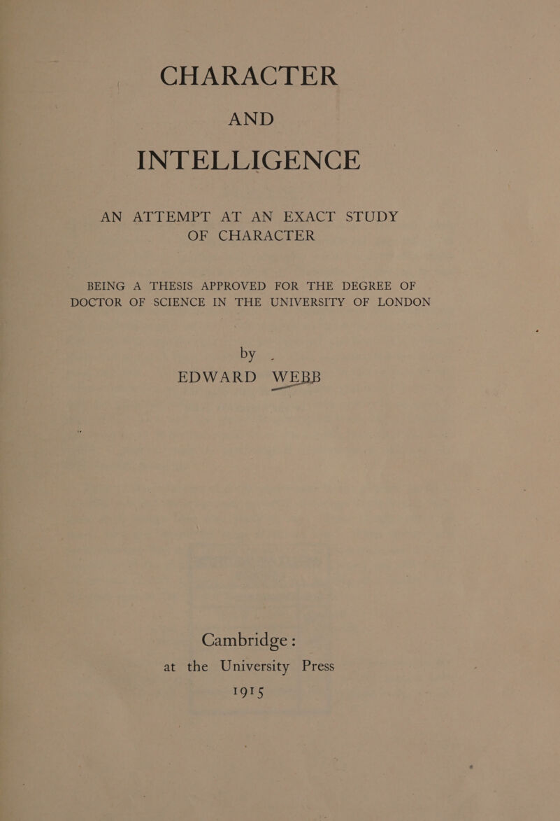 : AND INTELLIGENCE BNO ATTEMPT Al AN EXACT STUDY OPT CrLAR ACT ER BEING A THESIS APPROVED FOR THE DEGREE OF DOCTOR OF SCIENCE IN THE UNIVERSITY OF LONDON by EDWARD WEBB ne Cambridge : at the University Press 1915