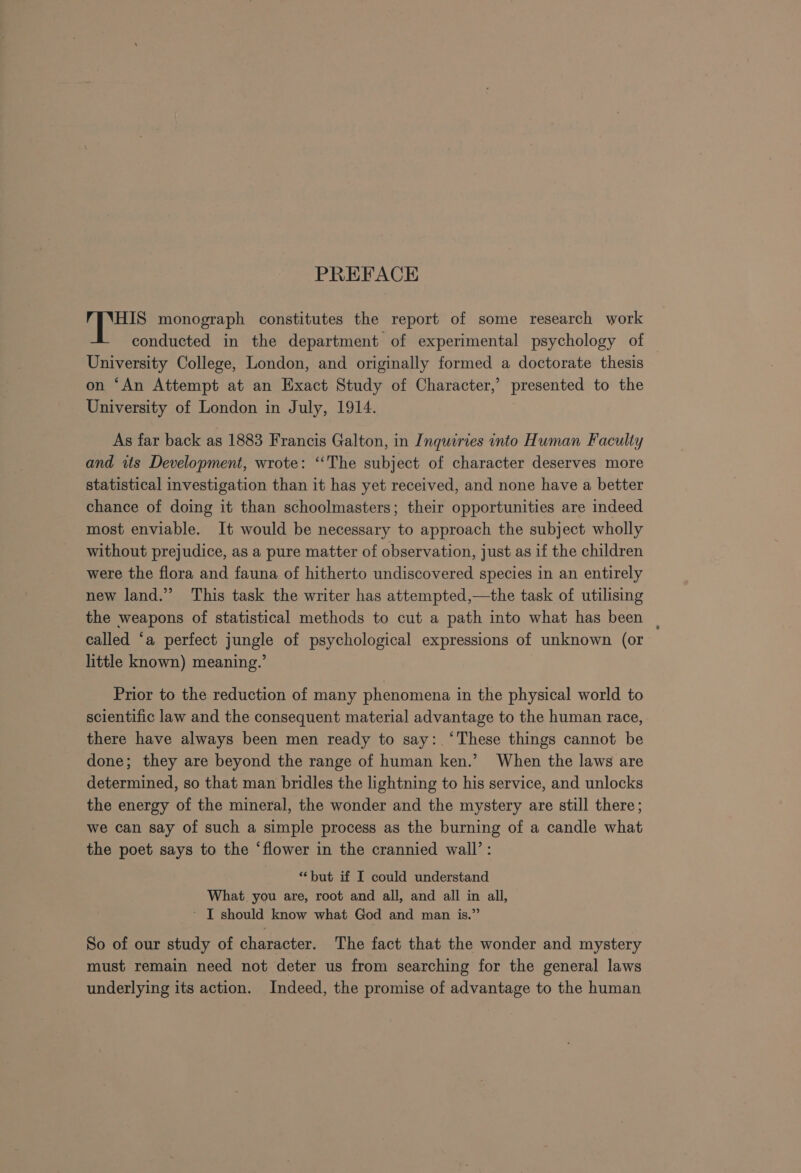 PREFACE pees monograph constitutes the report of some research work conducted in the department of experimental psychology of University College, London, and originally formed a doctorate thesis on ‘An Attempt at an Exact Study of Character,’ presented to the University of London in July, 1914. As far back as 1883 Francis Galton, in Inquiries into Human Faculty and its Development, wrote: “The subject of character deserves more statistical investigation than it has yet received, and none have a better chance of doing it than schoolmasters; their opportunities are indeed most enviable. It would be necessary to approach the subject wholly without prejudice, as a pure matter of observation, just as if the children were the flora and fauna of hitherto undiscovered species in an entirely new land.” This task the writer has attempted,—the task of utilising the weapons of statistical methods to cut a path into what has been called ‘a perfect jungle of psychological expressions of unknown (or little known) meaning.’ Prior to the reduction of many phenomena in the physical world to scientific law and the consequent material advantage to the human race, there have always been men ready to say: ‘These things cannot be done; they are beyond the range of human ken.’ When the laws are determined, so that man bridles the lightning to his service, and unlocks the energy of the mineral, the wonder and the mystery are still there; we can say of such a simple process as the burning of a candle what the poet says to the ‘flower in the crannied wall’: “but if I could understand What you are, root and all, and all in all, - T should know what God and man is.” So of our study of character. The fact that the wonder and mystery must remain need not deter us from searching for the general laws underlying its action. Indeed, the promise of advantage to the human