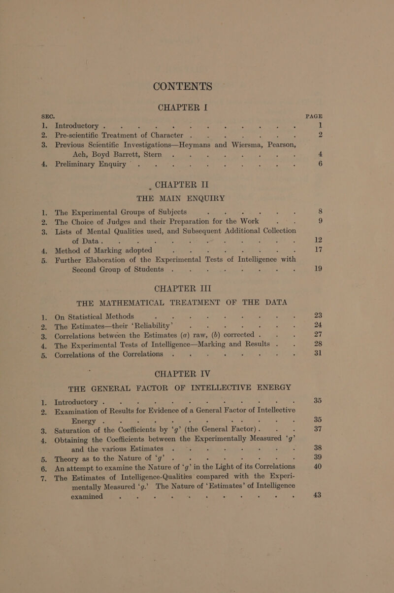 CONTENTS CHAPTER I SEC. 1. Introductory . 2. Pre-scientific Treatment “of ates : 3. Previous Scientific Investigations—Heymans oe Wee Pearson, Ach, Boyd Barrett, Stern 4, Preliminary Enquiry © _ CHAPTER II THE MAIN ENQUIRY 1. The Experimental Groups of Subjects . The Choice of Judges and their Preparation for oie Work 3. Lists of Mental Qualities used, and prec goh Additional een of Data. : ; ; 5 : 4. Method of Marking Biaptede 5. Further Elaboration of the ieeermental Tests rat Tetelianiet srt Second Group of Students : ; ‘ : 4 CHAPTER III THE MATHEMATICAL TREATMENT OF THE DATA On Statistical Methods ; The Estimates—their ‘Reliability’ : ; : ‘ Correlations between the Estimates (a) raw, (b) corrected . The Experimental Tests of Intelligence—Marking and Results Correlations of the Correlations . : ; : See CHAPTER IV THE GENERAL FACTOR OF INTELLECTIVE ENERGY 1. Introductory . 9. Examination of Results oe Reidcncs ae a Cee al ictsk of Intellective Energy 3. Saturation of the Ouctieionts by gy’ (the ooattal Wactor i 4. Obtaining the Coefficients between the agua Measured ‘g’ and the various Regen ie : : : : 5. Theory as to the Nature of * 6. An attempt to examine the Nature of cai in dhs Light of its Gomeolations 7. The Estimates of Intelligence-Qualities' compared with the Experi- mentally Measured ‘g.’ The Nature of ‘Estimates’ of Intelligence examined - : . : : : PAGE 23 24 27 28 3l 35 35 37 38 39 40 43