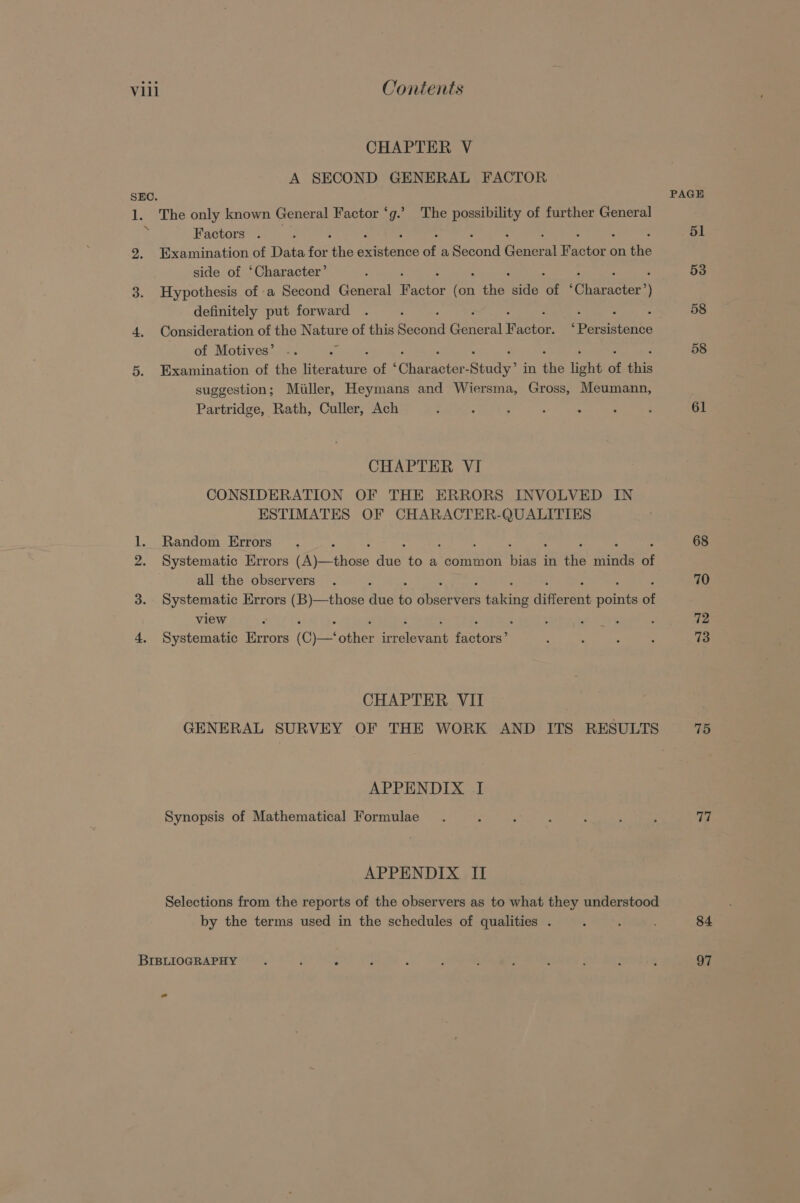 CHAPTER V A SECOND GENERAL FACTOR SEC. 1. The only known General Factor ‘g.’ The possibility of further General Factors . 2. Examination of Data for ‘the ieiende of a Bacon ey Panter’ on the side of ‘Character’ 3. Hypothesis of a Second General Pastor ee the Cee ee cenercey ite ) definitely put forward : : 4. Consideration of the vilaats of this Second ene al rato Peas of Motives’ 5. Examination of the eerste of ‘ Character: Study” in ine light of this suggestion; Miller, Heymans and Wiersma, Gross, Meumann, Partridge, Rath, Culler, Ach CHAPTER VI CONSIDERATION OF THE ERRORS INVOLVED IN ESTIMATES OF CHARACTER-QUALITIES 1. Random Errors 2. Systematic Errors Pe tene dee to a common ae; in tft rete of all the observers 3. Systematic Errors (B)—those due bo dager faking different ae of view : : : 4. Systematic Errors (C)—‘ che SrolevEnt fenvore CHAPTER VII GENERAL SURVEY OF THE WORK AND ITS RESULTS APPENDIX I Synopsis of Mathematical Formulae APPENDIX II Selections from the reports of the observers as to what they understood by the terms used in the schedules of qualities . BIBLIOGRAPHY PAGE 51 53 58 58 61 68 70 72 73 75 77 84 97