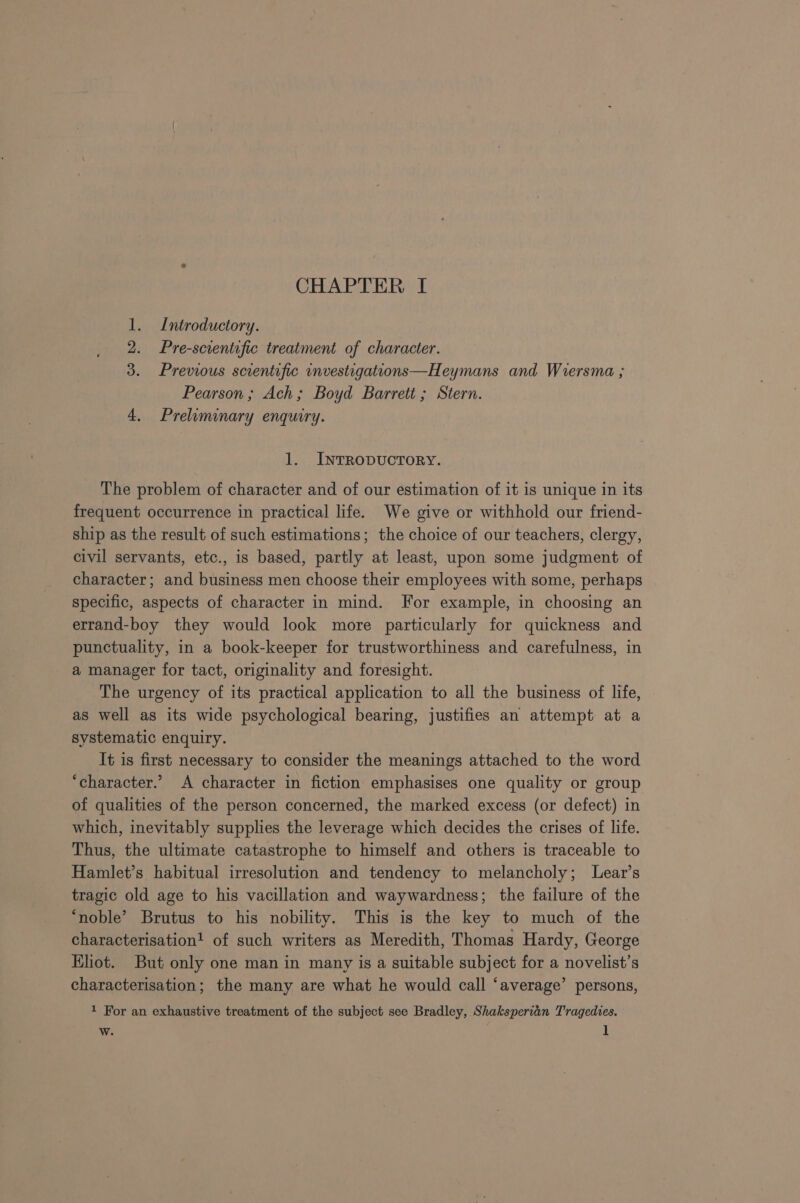 1. Introductory. Pre-scientific treatment of character. 3. Previous scientific investigations—Heymans and Wiersma ; Pearson; Ach; Boyd Barrett ; Stern. 4, Preluminary enquiry. = 1. INTRODUCTORY. The problem of character and of our estimation of it is unique in its frequent occurrence in practical life. We give or withhold our friend- ship as the result of such estimations; the choice of our teachers, clergy, civil servants, etc., is based, partly at least, upon some judgment of character; and business men choose their employees with some, perhaps specific, aspects of character in mind. For example, in choosing an errand-boy they would look more particularly for quickness and punctuality, in a book-keeper for trustworthiness and carefulness, in a manager for tact, originality and foresight. The urgency of its practical application to all the business of life, as well as its wide psychological bearing, justifies an attempt at a systematic enquiry. It is first necessary to consider the meanings attached to the word ‘character.’ A character in fiction emphasises one quality or group of qualities of the person concerned, the marked excess (or defect) in which, inevitably supplies the leverage which decides the crises of life. Thus, the ultimate catastrophe to himself and others is traceable to Hamlet’s habitual irresolution and tendency to melancholy; Lear’s tragic old age to his vacillation and waywardness; the failure of the ‘noble’ Brutus to his nobility, This is the key to much of the characterisation! of such writers as Meredith, Thomas Hardy, George Eliot. But only one man in many is a suitable subject for a novelist’s characterisation; the many are what he would call ‘average’ persons, 1 For an exhaustive treatment of the subject see Bradley, Shaksperian Tragedies. w. 1