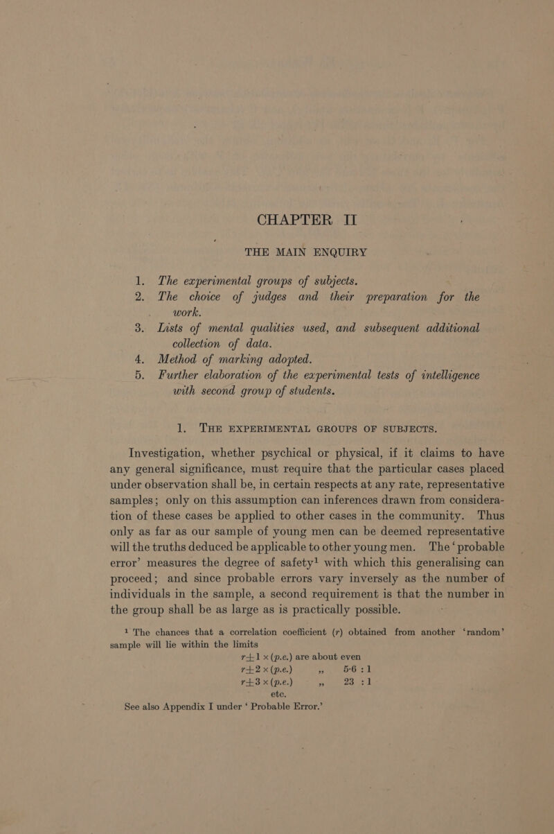 THE MAIN ENQUIRY 1. The experimental groups of subjects. 2. The choice of judges and their preparation for the work. 3. Insts of mental qualities used, and subsequent additional collection of data. 4. Method of marking adopted. 5. Further elaboration of the experimental tests of intelligence with second group of students. 1. THE EXPERIMENTAL GROUPS OF SUBJECTS. Investigation, whether psychical or physical, if it claims to have any general significance, must require that the particular cases placed under observation shall be, in certain respects at any rate, representative samples; only on this assumption can inferences drawn from considera- tion of these cases be applied to other cases in the community. Thus only as far as our sample of young men can be deemed representative will the truths deduced be applicable to other young men. The‘ probable error’ measures the degree of safety! with which this generalising can proceed; and since probable errors vary inversely as the number of individuals in the sample, a second requirement is that the number in the group shall be as large as is practically possible. 1 The chances that a correlation coefficient (7) obtained from another ‘random’ sample will lie within the limits r+1 x(p.e.) are about even r+2 x (p.e.) a 5-6 31 r+3 x (p.e.) ms ae | etc. See also Appendix I under ‘ Probable Error.’