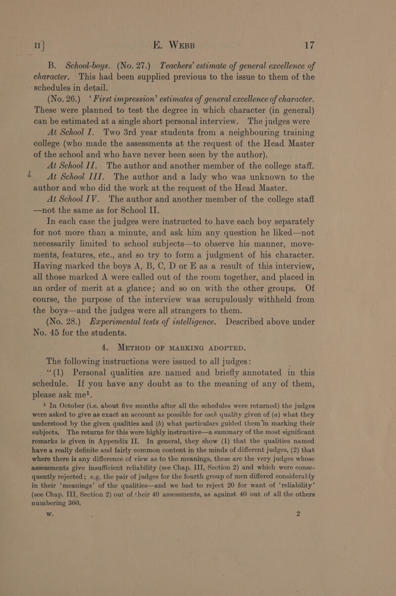 B. School-boys. (No. 27.) Teachers’ estimate of general excellence of character. This had been supplied previous to the issue to them of the ‘schedules in detail. (No. 26.) ‘Furst impression’ estimates of general excellence of character. These were planned to test the degree in which character (in general) can be estimated at a single short personal interview. ‘The judges were At School I. Two 3rd year students from a neighbouring training college (who made the assessments at the request of the Head Master of the school and who have never been seen by the author). At School II. The author and another member of the college staff. At School III. The author and a lady who was unknown to the author and who did the work at the request of the Head Master. At School IV. The author and another member of the college staff —not the same as for School II. In each case the judges were instructed to have each boy separately for not more than a minute, and ask him any question he liked—not necessarily limited to school subjects—to observe his manner, move- ments, features, etc., and so try to form a judgment of his character. Having marked the boys A, B, C, D or Eas a result of this interview, all those marked A were called out of the room together, and placed in an order of merit at a glance; and so on with the other groups. Of course, the purpose of the interview was scrupulously withheld from the boys—and the judges were all strangers to them. (No. 28.) Experimental tests of intelligence. Described above under No. 45 for the students. j 4. METHOD OF MARKING ADOPTED. The following instructions were issued to all judges: ‘“‘(1) Personal qualities are named and briefly annotated in this schedule. If you have any doubt as to the meaning of any of them, please ask me}. 1 Jn October (i.e. about five months after all the schedules were returned) the judges were asked to give as exact an account as possible for each quality given of (a) what they understood by the given qualities and (b) what particulars guided them ‘in marking their subjects. The returns for this were highly instructive—a summary of the most significant remarks is given in Appendix II. In general, they show (1) that the qualities named have a really definite and fairly common content in the minds of different judges, (2) that where there is any difference of view as to the meanings, these are the very judges whose assessments give insufficient reliability (see Chap. II, Section 2) and which were conse- quently rejected; e.g. the pair of judges for the fourth group of men differed considerably in their ‘meanings’ of the qualities—and we had to reject 20 for want of ‘reliability’ (see Chap. III, Section 2) out of their 40 assessments, as against 40 out of all the others numbering 360. w. k 2