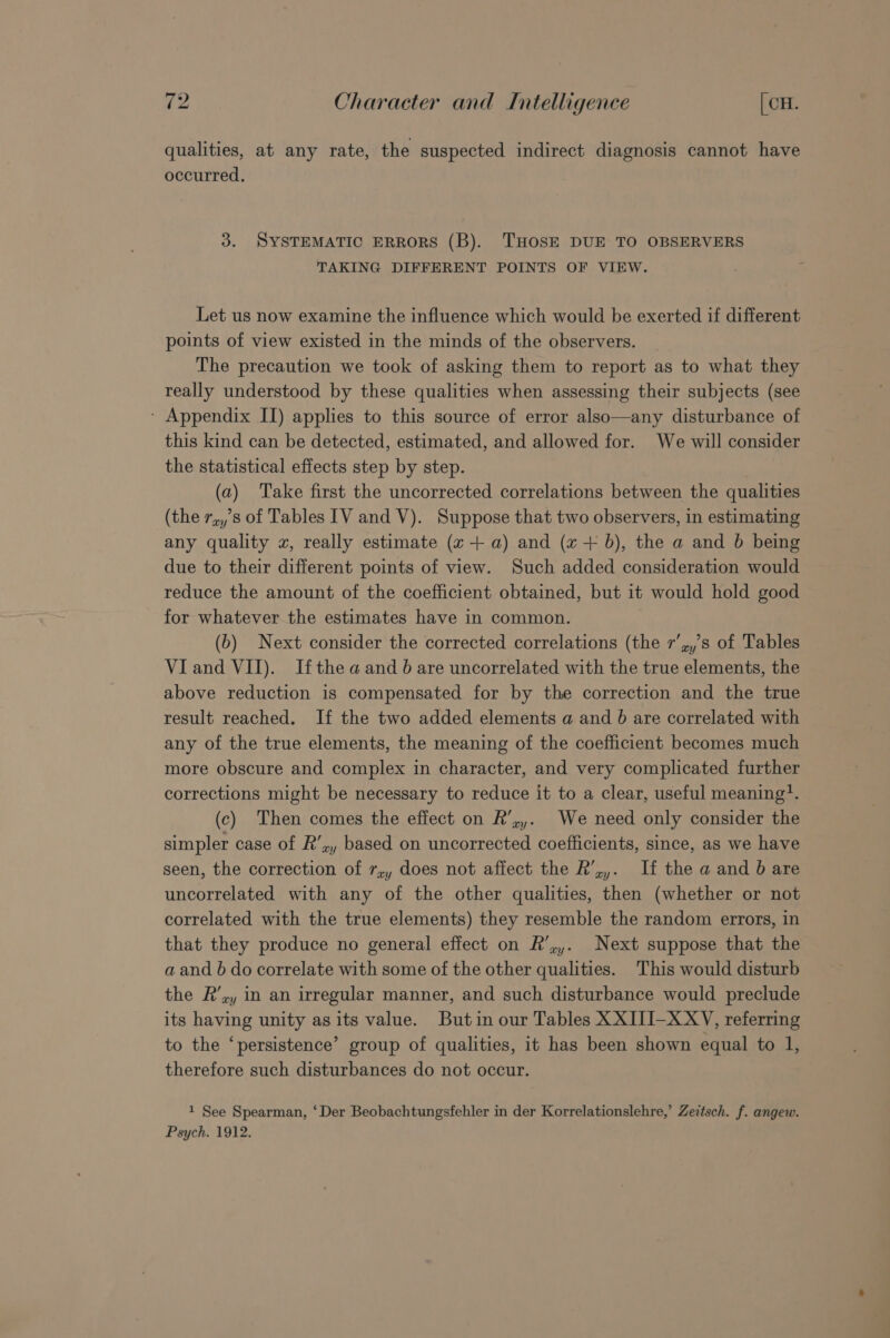 qualities, at any rate, the suspected indirect diagnosis cannot have occurred. 3. SYSTEMATIC ERRORS (B). THOSE DUE TO OBSERVERS TAKING DIFFERENT POINTS OF VIEW. Let us now examine the influence which would be exerted if different points of view existed in the minds of the observers. The precaution we took of asking them to report as to what they really understood by these qualities when assessing their subjects (see - Appendix II) applies to this source of error also—any disturbance of this kind can be detected, estimated, and allowed for. We will consider the statistical effects step by step. (a) Take first the uncorrected correlations between the qualities (the 7,,s of Tables IV and V). Suppose that two observers, in estimating any quality xz, really estimate (2+ a) and (x + b), the a and b being due to their different points of view. Such added consideration would reduce the amount of the coefficient obtained, but it would hold good for whatever the estimates have in common. (b) Next consider the corrected correlations (the r’,,’s of Tables VI and VII). Ifthe aand b are uncorrelated with the true elements, the above reduction is compensated for by the correction and the true result reached. If the two added elements a and 6 are correlated with any of the true elements, the meaning of the coefficient becomes much more obscure and complex in character, and very complicated further corrections might be necessary to reduce it to a clear, useful meaning?. (c) Then comes the effect on R’,,. We need only consider the simpler case of R’,, based on uncorrected coefficients, since, as we have seen, the correction of 7,, does not affect the R’,,. If the a and 6 are uncorrelated with any of the other qualities, then (whether or not correlated with the true elements) they resemble the random errors, in that they produce no general effect on R’,,. Next suppose that the a and 6 do correlate with some of the other qualities. This would disturb the R’,, in an irregular manner, and such disturbance would preclude its having unity as its value. Butin our Tables XXIJI-XXV, referring to the ‘persistence’ group of qualities, it has been shown equal to 1, therefore such disturbances do not occur. 1 See Spearman, ‘Der Beobachtungsfehler in der Korrelationslehre,’ Zeitsch. f. angew. Psych. 1912.