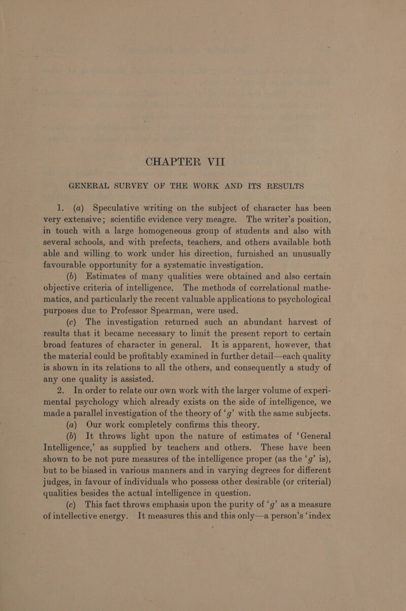 GENERAL SURVEY OF THE WORK AND ITS RESULTS 1. (a) Speculative writing on the subject of character has been very extensive; scientific evidence very meagre. The writer’s position, in touch with a large homogeneous group of students and also with several schools, and with prefects, teachers, and others available both able and willing to work under his direction, furnished an unusually favourable opportunity for a systematic investigation. (b) Estimates of many qualities were obtained and also certain objective criteria of intelligence. The methods of correlational mathe- matics, and particularly the recent valuable applications to psychological purposes due to Professor Spearman, were used. (c) The investigation returned such an abundant harvest of results that it became necessary to limit the present report to certain broad features of character in general. It is apparent, however, that the material could be profitably examined in further detail—each quality is shown in its relations to all the others, and consequently a study of any one quality is assisted. 2. In order to relate our own work with the larger volume of experi- mental psychology which already exists on the side of intelligence, we made a parallel investigation of the theory of ‘g’ with the same subjects. (a) Our work completely confirms this theory. (6) It throws light upon the nature of estimates of ‘General Intelligence,’ as supplied by teachers and others. These have been shown to be not pure measures of the intelligence proper (as the ‘g’ is), but to be biased in various manners and in varying degrees for different judges, in favour of individuals who possess other desirable (or criterial) qualities besides the actual intelligence in question. (c) This fact throws emphasis upon the purity of ‘g’ as a measure of intellective energy. It measures this and this only—a person’s ‘index