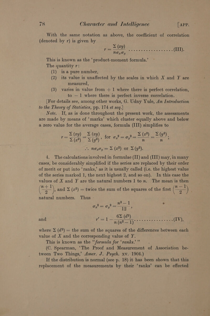 With the same notation as above, the coefficient of correlation (denoted by 7) is given by This is known as the ‘product-moment formula.’ The quantity r: (1) is a pure number, (2) its value is unaffected by the scales in which X and Y are measured, (3) varies in value from + 1 where there is perfect correlation, to — 1 where there is perfect inverse correlation. [For details see, among other works, G. Udny Yule, An Introduction to the Theory of Statestics, pp. 174 et seq.| Note. If, as is done throughout the present work, the assessments are made by means of ‘marks’ which cluster equally above and below a zero value for the average cases, formula (III) simplifies to _ = (ay) &amp; (ay) 9 a(x) =(y?), = a for o,72 = = Sipic SGyine ee Coen nm? PG ie Peer OT Groh) Ze) oP Gta 4. The calculations involved in formulae (II) and (III) may, in many cases, be considerably simplified if the series are replaced by their order of merit or put into ‘ranks,’ as it is usually called (i.e. the highest value of the series marked 1, the next highest 2, and soon). In this case the values of X and Y are the natural numbers 1 to n. The mean is then (*-), and &gt; (a?) = twice the sum of the squares of the first (*=) ; natural numbers. Thus n? — I] ° iid meee yee 6&gt; (d*) and r= 1 ~ n(n? —1) Sie sss oe es os i ae (IV), where &amp; (d?) = the sum of the squares of the differences between each value of X and the corresponding value of Y. This is known as the “formula for ‘ranks.’ ” (C. Spearman, ‘The Proof and Measurement of Association be- tween Two Things,’ Amer. J. Psych. xv. 1904.) If the distribution is normal (see p. 18) it has been shown that this replacement of the measurements by their ‘ranks’ can be effected