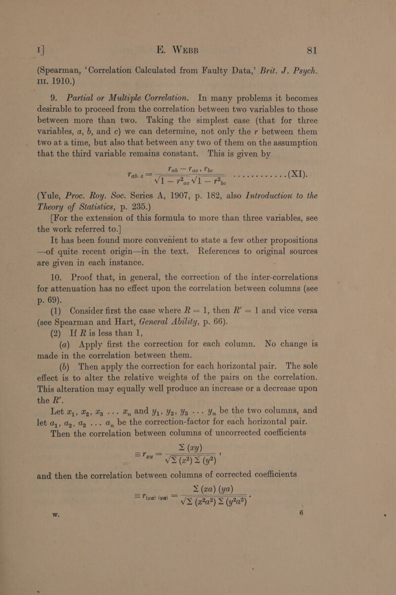 a EK. WEBB 8] (Spearman, ‘Correlation Calculated from Faulty Data,’ Brit. J. Psych. 111. 1910.) 9. Partial or Multiple Correlation. In many problems it becomes desirable to proceed from the correlation between two variables to those between more than two. Taking the simplest case (that for three variables, a, b, and c) we can determine, not only the r between them two ata time, but also that between any two of them on the assumption that the third variable remains constant. This is given by Tab Mi Tae+ Tbe V1 = Tx V1 (ae raat (Yule, Proc. Roy. Soc. Series A, 1907, p. 182, also Introduction to the Theory of Statistics, p. 235.) [For the extension of this formula to more than three variables, see the work referred to. It has been found more convenient to state a few other propositions —of quite recent origin—in the text. References to original sources are given in each instance. Yab.c = 10. Proof that, in general, the correction of the inter-correlations for attenuation has no effect upon the correlation between columns (see p- 69). (1) Consider first the case where &amp; = 1, then R’ = 1 and vice versa (see Spearman and Hart, General Ability, p. 66). (2) If Ris less than 1, (a) Apply first the correction for each column. No change is made in the correlation between them. (6) Then apply the correction for each horizontal pair. The sole effect is to alter the relative weights of the pairs on the correlation. This alteration may equally well produce an increase or a decrease upon the R’. eter. iy “4 v, and Y1, Y2, 3 +--+ Yn be the two columns, and let a1, dg, Ug ... @, be the correction-factor for each horizontal pair. Then the correlation between columns of uncorrected coefficients Ee ay (xy) VEE (y?) and then the correlation between columns of corrected coefficients iver “valk (Ga) ya)» = (axa) (ya) V&gt; (a2a?) s (y2a?)