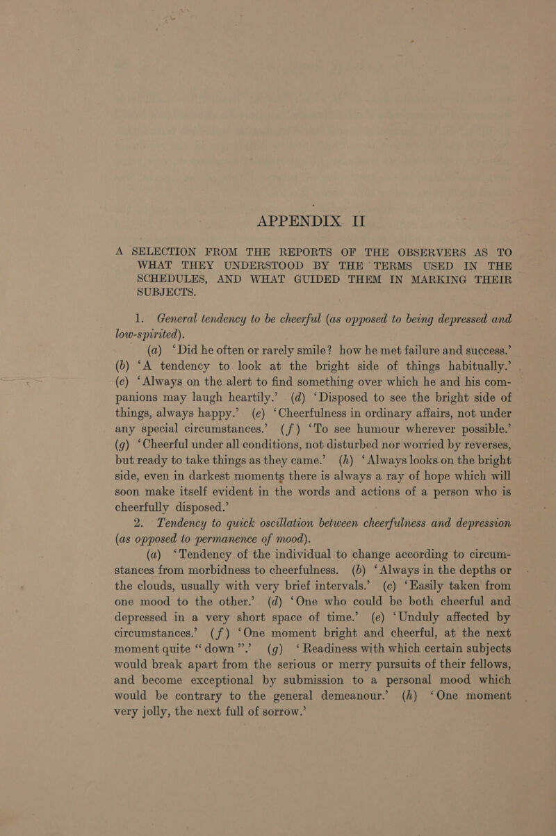 A SELECTION FROM THE REPORTS OF THE OBSERVERS AS TO WHAT THEY UNDERSTOOD BY THE TERMS USED IN THE SCHEDULES, AND WHAT GUIDED THEM IN MARKING THEIR SUBJECTS. 1. General tendency to be cheerful (as opposed to being depressed and low-spirited). (a) °Did he often or rarely smile? how he met failure and success.’ (b) “A tendency to look at the bright side of things habitually.’ (c) ‘Always on the alert to find something over which he and his com- panions may laugh heartily.’ .(d) ‘Disposed to see the bright side of things, always happy.’ (e) ‘Cheerfulness in ordinary affairs, not under any special circumstances.’ (jf) ‘To see humour wherever possible.’ (g) ‘Cheerful under all conditions, not disturbed nor worried by reverses, but ready to take things as they came.’ (h) ‘Always looks on the bright side, even in darkest moments there is always a ray of hope which will soon make itself evident in the words and actions of a person who is cheerfully disposed.’ 2. Tendency to quick oscillation between cheerfulness and depression (as opposed to permanence of mood). (a) ‘Tendency of the individual to change according to circum- stances from morbidness to cheerfulness. (6b) ‘Always in the depths or the clouds, usually with very brief intervals.’ (c) ‘Hasily taken from one mood to the other.’ (d) ‘One who could be both cheerful and depressed in a very short space of time.’ (e) “Unduly affected by circumstances.’ (f) “One moment bright and cheerful, at the next moment quite ‘““down”’.’ (g) ‘ Readiness with which certain subjects would break apart from the serious or merry pursuits of their fellows, and become exceptional by submission to a personal mood which would be contrary to the general demeanour.’ (h) ‘One moment very jolly, the next full of sorrow.’