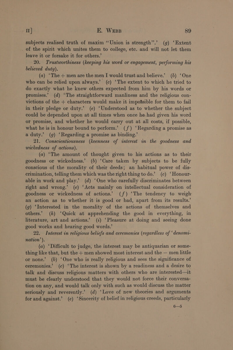 subjects realised truth of maxim “Union is strength”.’ (g) ‘Extent _ of the spirit which unites them to college, etc. and will not let them leave it or forsake it for others.’ 20. Trustworthiness (keeping his word or engagement, performing his believed duty). (a) ‘The + men are the men I would trust and believe.’ (b) ‘One who can be relied upon always.’ (c) ‘The extent to which he tried to do exactly what he knew others expected from him by his words or promises.’ (d) ‘The straightforward manliness and the religious con- victions of the + characters would make it impogsible for them to fail in their pledge or duty.’ (e) ‘Understood as to whether the subject could be depended upon at all times when once he had given his word or promise, and whether he would carry out at all costs, if possible, what he is in honour bound to perform.’ (jf) ‘Regarding a promise as a duty.’ (g) ‘Regarding a promise as binding.’ 21. Conscientiousness (keenness of interest im the goodness and wickedness of actions). (a) “The amount of thought given to his actions as to their goodness or wickedness.’ (b) ‘Care taken by subjects to be fully conscious of the morality of their deeds; an habitual power of dis- crimination, telling them which was the right thing to do.’ (c) ‘Honour- able in work and play.’ (d) ‘One who carefully discriminates between right and wrong.’ (e) ‘Acts mainly on intellectual consideration of goodness or wickedness of actions. (jf) ‘The tendency to weigh an action as to whether it is good or bad, apart from its results.’ (g) ‘Interested in the morality of the actions of themselves and others.’ (h) ‘Quick at apprehending the good in everything, in literature, art and actions.’ (2) ‘Pleasure at doing and seeing done good works and hearing good words.’ 22. Interest in religious beliefs and ceremonies (regardless of ‘denomi- nation’ ). (a) ‘Difficult to judge, the interest may be antiquarian or some- thing like that, but the + men showed most interest and the — men little or none.’ (b) ‘One who is really religious and sees the significance of ceremonies.’ (c) ‘The interest is shown by a readiness and a desire to talk and discuss religious matters with others who are interested—it must be clearly understood that they would not force their conversa- tion on any, and would talk only with such as would discuss the matter seriously and reverently.’ (d) ‘Love of new theories and arguments for and against.’ (e) ‘Sincerity of belief in religious creeds, particularly 6—5