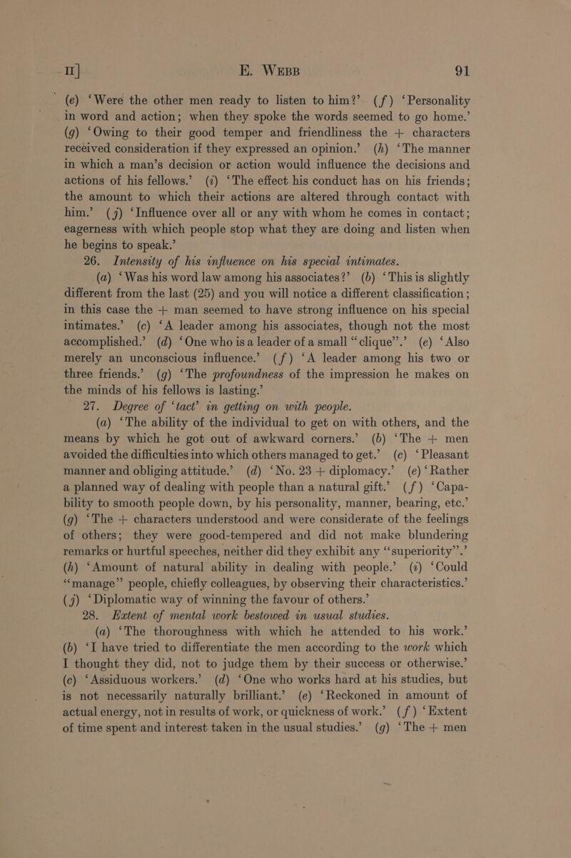 (e) ‘Were the other men ready to listen to him?’ (f) ‘Personality _in word and action; when they spoke the words seemed to go home.’ (g) “Owing to their good temper and friendliness the + characters received consideration if they expressed an opinion.’ (h) ‘The manner in which a man’s decision or action would influence the decisions and actions of his fellows.’ (c) ‘The effect his conduct has on his friends; the amount to which their actions are altered through contact with him.’ (4) ‘Influence over all or any with whom he comes in contact; eagerness with which people stop what they are doing and listen when he begins to speak.’ 26. Intensity of his influence on his special intimates. (a) * Was his word law among his associates?’ (b) ‘This is slightly different from the last (25) and you will notice a different classification ; in this case the + man seemed to have strong influence on his special intimates.’ (c) ‘A leader among his associates, though not the most accomplished.’ (d) “One who isa leader of a small “clique’’.’ (e) ‘Also merely an unconscious influence.’ (f) “A leader among his two or three friends.’ (g) ‘The profowndness of the impression he makes on the minds of his fellows is lasting.’ 27. Degree of ‘tact’ in gettung on with people. (a) ‘The ability of the individual to get on with others, and the means by which he got out of awkward corners.’ (b) ‘The + men avoided the difficulties into which others managed to get.’ (c) ‘Pleasant manner and obliging attitude.’ (d) ‘No. 23+ diplomacy.’ (e) ‘Rather a planned way of dealing with people than a natural gift.’ (f) ‘Capa- bility to smooth people down, by his personality, manner, bearing, etc.’ (g) ‘The + characters understood and were considerate of the feelings of others; they were good-tempered and did not make blundering remarks or hurtful speeches, neither did they exhibit any ‘“‘superiority’’.’ (h) ‘Amount of natural ability in dealing with people.’ (¢) ‘Could ‘“‘manage”’ people, chiefly colleagues, by observing their characteristics.’ (7) ‘Diplomatic way of winning the favour of others.’ 28. Extent of mental work bestowed in usual studies. (a) ‘The thoroughness with which he attended to his work.’ (6) ‘I have tried to differentiate the men according to the work which I thought they did, not to judge them by their success or otherwise.’ (c) ‘Assiduous workers.’ (d) ‘One who works hard at his studies, but is not necessarily naturally brilliant.’ (e) ‘Reckoned in amount of actual energy, not in results of work, or quickness of work.’ (jf) ‘Extent of time spent and interest taken in the usual studies.’ (g) ‘The + men