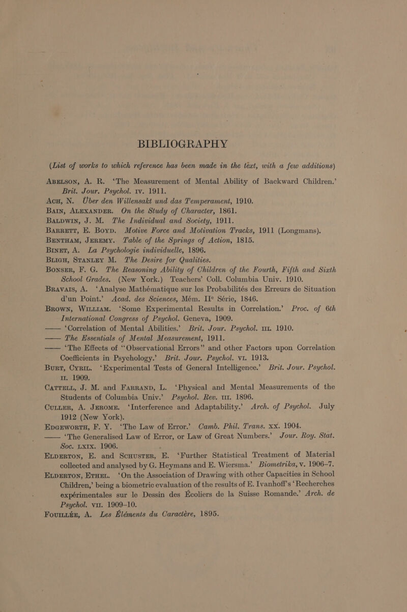 BIBLIOGRAPHY (List of works to which reference has been made in the text, with a few additions) Asetson, A. R. ‘The Measurement of Mental Ability of Backward Children.’ Brit. Jour. Psychol. tv. 1911. Acu, N. Uber den Willensakt und das Temperament, 1910. Barn, ALEXANDER. On the Study of Character, 1861. Baupwin, J. M. The Individual and Society, 1911. Barrett, E. Boyp. Motive Force and Motivation Tracks, 1911 (Longmans). BENTHAM, JEREMY. Table of the Springs of Action, 1815. Binet, A. La Psychologie individuelle, 1896. Buiew, STanLEY M. The Desire for Qualities. Bonssr, F. G. The Reasoning Ability of Children of the Fourth, Fifth and Sixth School Grades. (New York.) Teachers’ Coll. Columbia Univ. 1910. Bravais, A. ‘Analyse Mathématique sur les Probabilités des Erreurs de Situation d’un Point.’ Acad. des Sciences, Mém. II® Série, 1846. Brown, Witiiam. ‘Some Experimental Results in Correlation.’ Proc. of 6th International Congress of Psychol. Geneva, 1909. —— ‘Correlation of Mental Abilities.” Brit. Jour. Psychol. m1. 1910. — The Essentials of Mental Measurement, 1911. —— ‘The Effects of ““Observational Errors” and other Factors upon Correlation Coefficients in Psychology.’ Brit. Jour. Psychol. v1. 1913. Burt, Cyrin. ‘Experimental Tests of General] Intelligence.’ Brit. Jour. Psychol. Ir. 1909. CaTTELL, J. M. and Farranp, L. ‘Physical and Mental Measurements of the Students of Columbia Univ.’ Psychol. Rev. 11. 1896. Cutter, A. JeRomE. ‘Interference and Adaptability.’ Arch. of Psychol. July 1912 (New York). Epcrworta, F. Y. ‘The Law of Error.’ Camb. Phil. Trans. xx. 1904. —— ‘The Generalised Law of Error, or Law of Great Numbers.’ Jour. Roy. Stat. Soc. Lx1x. 1906. Extperton, E. and Scuuster, E. ‘Further Statistical Treatment of Material collected and analysed by G. Heymans and E. Wiersma.’ Biometrika, v. 1906-7. ELpDERTON, Eruen. ‘On the Association of Drawing with other Capacities in School Children,’ being a biometric evaluation of the results of E. Ivanhoff’s ‘Recherches expérimentales sur le Dessin des Ecoliers de la Suisse Romande.’ Arch. de Psychol. vir. 1909-10. Fourtttz, A. Les Eléments du Caractére, 1895.