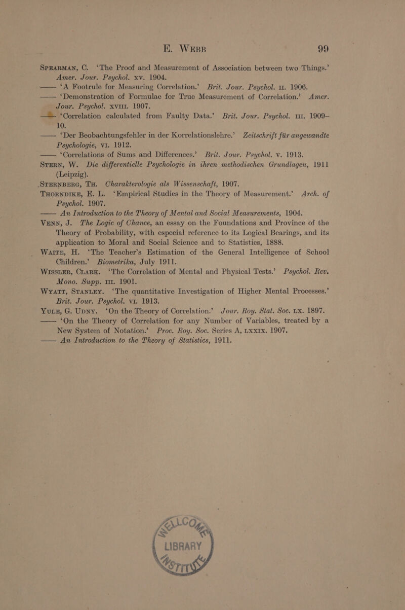 SPEARMAN, C. ‘The Proof and Measurement of Association between two Things.’ Amer. Jour. Psychol. xv. 1904. — ‘A Footrule for Measuring Correlation.’ Brit. Jour. Psychol. 1. 1906. —— ‘Demonstration of Formulae for True Measurement of Correlation.’ Amer. Jour. Psychol. xvi. 1907. : — ‘Correlation calculated from Faulty Data.’ Brit. Jour. Psychol. 111. 1909- 10. — ‘Der Beobachtungsfehler in der Korrelationslehre.’ Zeitschrift fiir angewandte Psychologie, v1. 1912. — ‘Correlations of Sums and Differences.’ Brit. Jour. Psychol. v. 1913. Srern, W. Die differentielle Psychologie in ihren methodischen Grundlagen, 1911 (Leipzig). STERNBERG, TH. Charakterologie als Wissenschaft, 1907. THORNDIKE, E. L. ‘Empirical Studies in the Theory of Measurement.’ Arch. of Psychol. 1907. —— An Introduction to the Theory of M Duck and Social Measurements, 1904. Venn, J. The Logic of Chance, an essay on the Foundations and Province of the Theory of Probability, with especial reference to its Logical Bearings, and its application to Moral and Social Science and to Statistics, 1888. Waitr, H. ‘The Teacher’s Estimation of the General Intelligence of School _ Children.’ Biometrika, July 1911. WISSLER, CLARK. ‘The Correlation of Menta] and Physical Tests.’ Psychol. Rev. Mono. Supp. in. 1901. Wyatt, StantEy. ‘The quantitative Investigation of Higher Mental Processes.’ Brit. Jour. Psychol. v1. 1913. Yuuz, G. Upny. ‘On the Theory of Correlation.” Jour. Roy. Stat. Soc. ux. 1897. ‘On the Theory of Correlation for any Number of Variables, treated by a New System of Notation.’ Proc. Roy. Soc. Series A, Lxx1x. 1907. — An Introduction to the Theory of Statistics, 1911. ASCO, Ss % ' LIBRARY | \%,. Sant