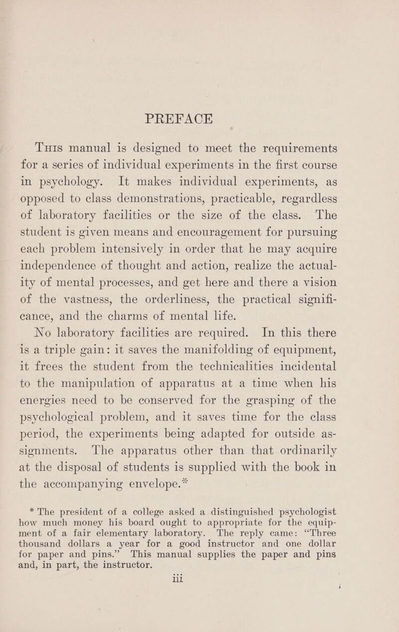 Tuis manual is designed to meet the requirements for a series of individual experiments in the first course in psychology. It makes individual experiments, as opposed to class demonstrations, practicable, regardless of laboratory facilities or the size of the class. The student 1s given means and encouragement for pursuing each problem intensively in order that he may acquire independence of thought and action, realize the actual- ity of mental processes, and get here and there a vision of the vastness, the orderliness, the practical signifi- eance, and the charms of mental life. No laboratory facilities are required. In this there is a triple gain: it saves the manifolding of equipment, it frees the student from the technicalities incidental to the manipulation of apparatus at a time when his energies need to be conserved for the grasping of the psychological problem, and it saves time for the class period, the experiments being adapted for outside as- signments. The apparatus other than that ordinarily at the disposal of students is supplied with the book in the accompanying envelope.* * The president of a college asked a distinguished psychologist how much money his board ought to appropriate for the equip- ment of a fair elementary laboratory. The reply came: “Three thousand dollars a year for a good instructor and one dollar for paper and pins.” This manual supplies the paper and pins and, in part, the instructor. lil