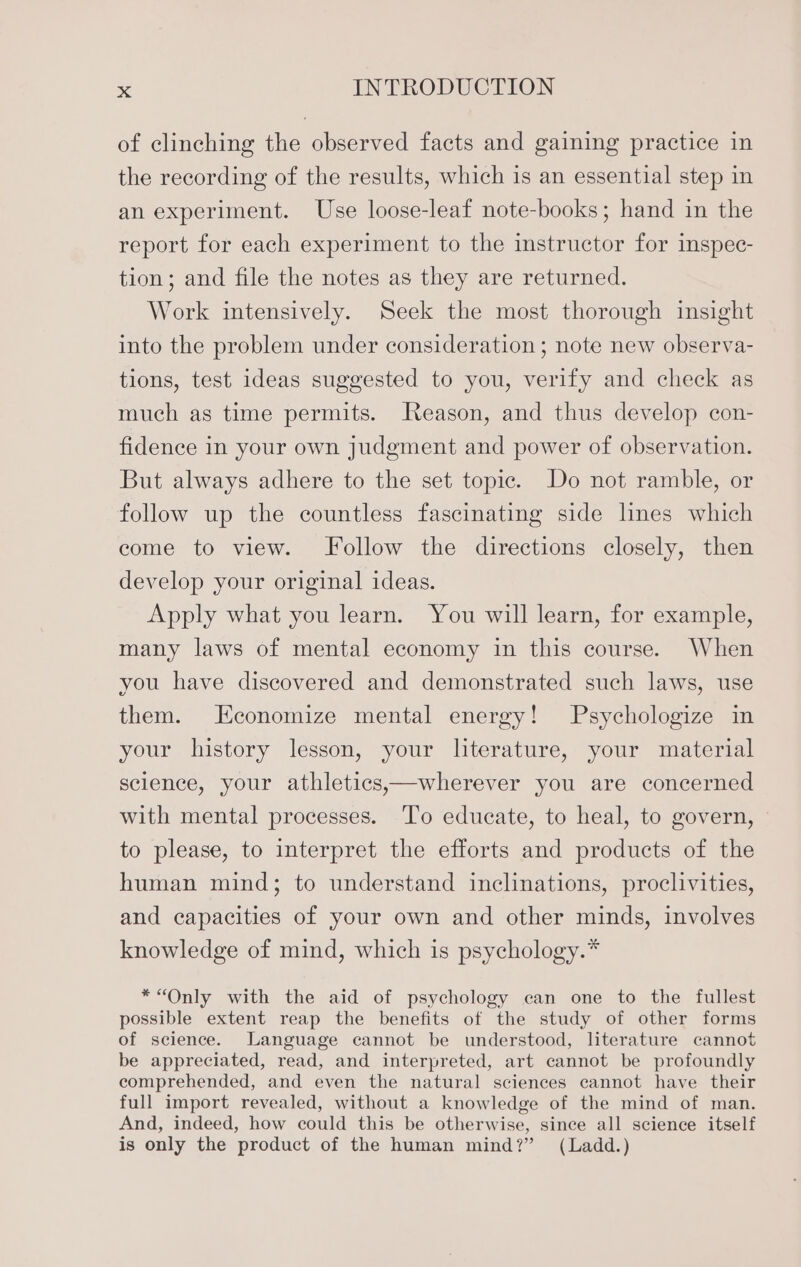 of clinching the observed facts and gaining practice in the recording of the results, which is an essential step in an experiment. Use loose-leaf note-books; hand in the report for each experiment to the instructor for ispec- tion; and file the notes as they are returned. Work intensively. Seek the most thorough insight into the problem under consideration; note new observa- tions, test ideas suggested to you, verify and check as much as time permits. Jteason, and thus develop con- fidence in your own judgment and power of observation. But always adhere to the set topic. Do not ramble, or follow up the countless fascinating side lnes which come to view. Follow the directions closely, then develop your original ideas. Apply what you learn. You will learn, for example, many laws of mental economy in this course. When you have discovered and demonstrated such laws, use them. Economize mental energy! Psychologize in your history lesson, your literature, your material science, your athletics,—wherever you are concerned with mental processes. To educate, to heal, to govern, to please, to interpret the efforts and products of the human mind; to understand inclinations, proclivities, and capacities of your own and other minds, involves knowledge of mind, which is psychology.* *“Only with the aid of psychology can one to the fullest possible extent reap the benefits of the study of other forms of science. Language cannot be understood, literature cannot be appreciated, read, and interpreted, art cannot be profoundly comprehended, and even the natural sciences cannot have their full import revealed, without a knowledge of the mind of man. And, indeed, how could this be otherwise, since all science itself is only the product of the human mind?” (Ladd.)