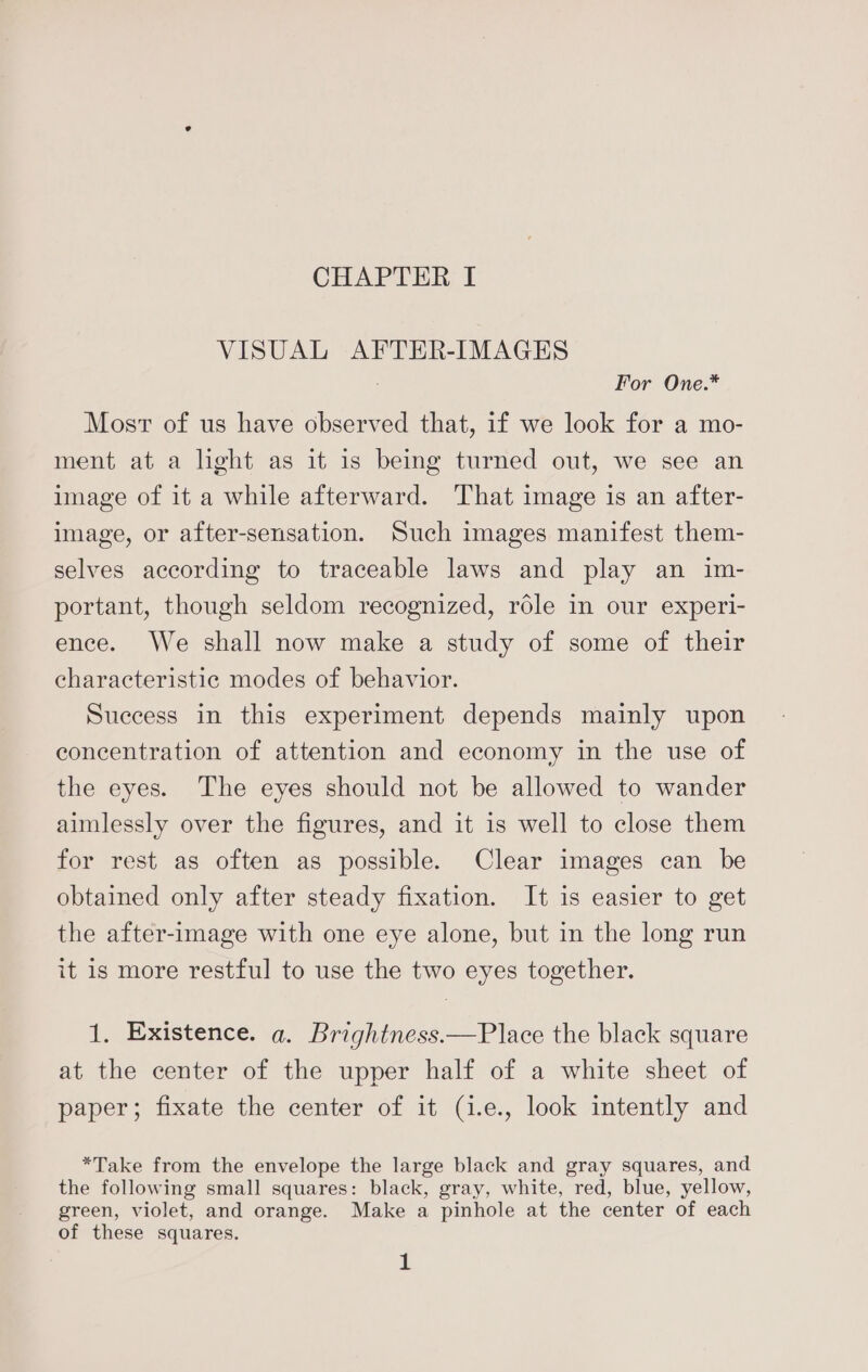 CHAPTER f VISUAL AFTER-IMAGES For One.* Most of us have observed that, if we look for a mo- ment at a light as it is being turned out, we see an image of it a while afterward. That image is an after- image, or after-sensation. Such images manifest them- selves according to traceable laws and play an im- portant, though seldom recognized, role in our experi- ence. We shall now make a study of some of their characteristic modes of behavior. Success in this experiment depends mainly upon concentration of attention and economy in the use of the eyes. The eyes should not be allowed to wander aimlessly over the figures, and it 1s well to close them for rest as often as possible. Clear images can be obtained only after steady fixation. It is easier to get the after-image with one eye alone, but in the long run it is more restful to use the two eyes together. 1. Existence. a. Brightness.—Place the black square at the center of the upper half of a white sheet of paper; fixate the center of it (i.e., look intently and *Take from the envelope the large black and gray squares, and the following small squares: black, gray, white, red, blue, yellow, green, violet, and orange. Make a pinhole at the center of each of these squares.