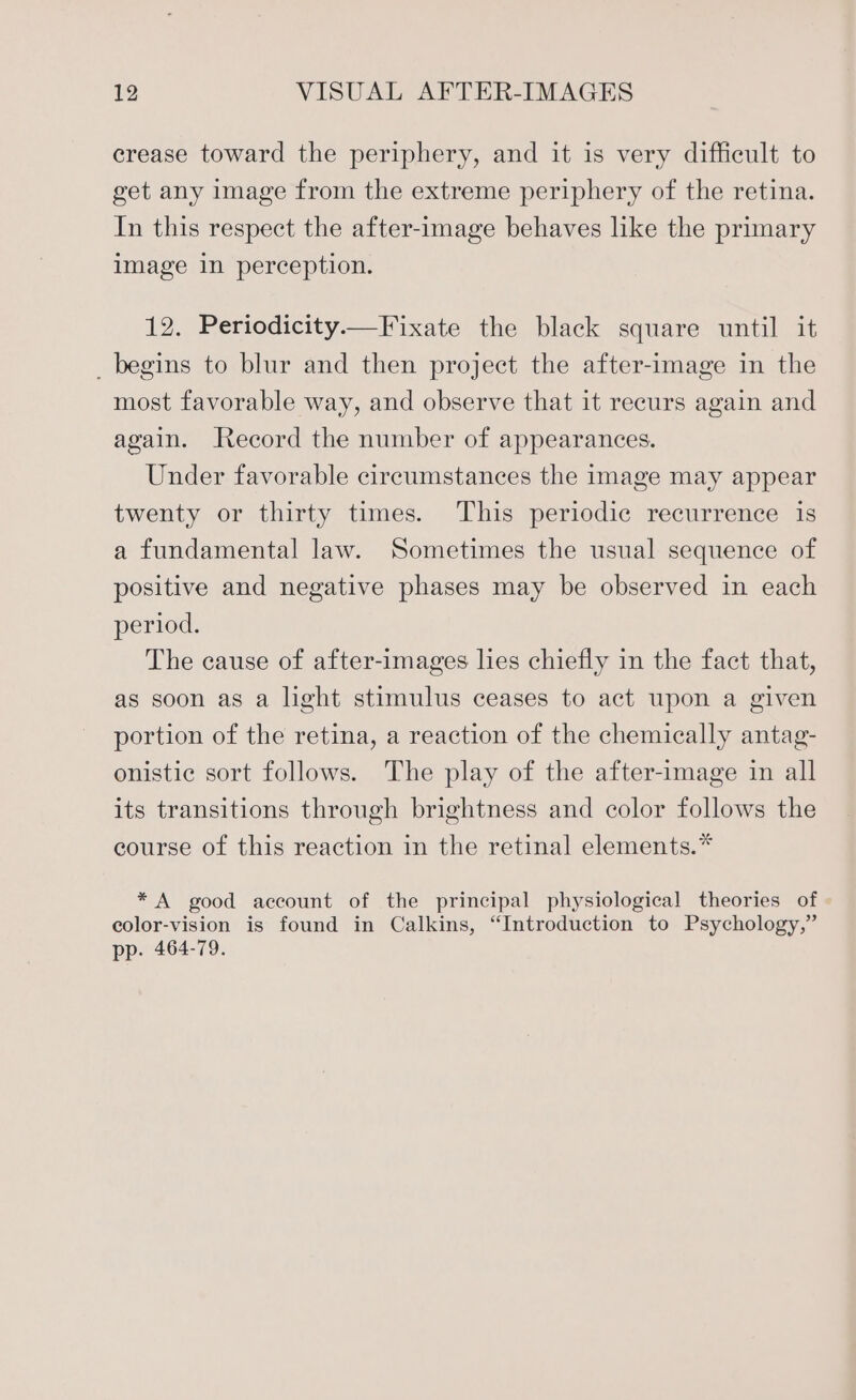 crease toward the periphery, and it is very difficult to get any image from the extreme periphery of the retina. In this respect the after-image behaves like the primary image in perception. 12. Periodicity Fixate the black square until it _ begins to blur and then project the after-image in the most favorable way, and observe that it recurs again and again. Record the number of appearances. Under favorable circumstances the image may appear twenty or thirty times. This periodic recurrence is a fundamental law. Sometimes the usual sequence of positive and negative phases may be observed in each period. The cause of after-images les chiefly in the fact that, as soon as a light stimulus ceases to act upon a given portion of the retina, a reaction of the chemically antag- onistic sort follows. The play of the after-image in all its transitions through brightness and color follows the course of this reaction in the retinal elements.* * A good account of the principal physiological theories of color-vision is found in Calkins, “Introduction to Psychology,” pp. 464-79.