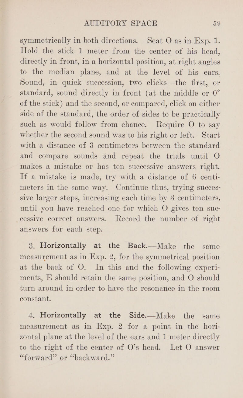 symmetrically in both directions. Seat O as in Exp. 1. Hold the stick 1 meter from the center of his head, directly in front, in a horizontal position, at right angles to the median plane, and at the level of his ears. Sound, in quick succession, two clicks—the first, or standard, sound directly in front (at the middle or 0° of the stick) and the second, or compared, click on either side of the standard, the order of sides to be practically such as would follow from chance. Require O to say whether the second sound was to his right or left. Start with a distance of 3 centimeters between the standard and compare sounds and repeat the trials until O makes a mistake or has ten successive answers right. If a mistake is made, try with a distance of 6 centi- meters in the same way. Continue thus, trying succes- sive larger steps, increasing each time by 3 centimeters, until you have reached one for which O gives ten suc- cessive correct answers. Record the number of right answers for each step. 3. Horizontally at the Back—Make the same measurement as in Exp. 2, for the symmetrical position at the back of O. In this and the following experi- ments, E should retain the same position, and O should turn around in order to have the resonance in the room constant. 4, Horizontally at the Side—Make the same measurement as in Exp. 2 for a point in the hori- zontal plane at the level of the ears and 1 meter directly to the right of the center of O’s head. Let O answer “forward” or ‘‘backward.”