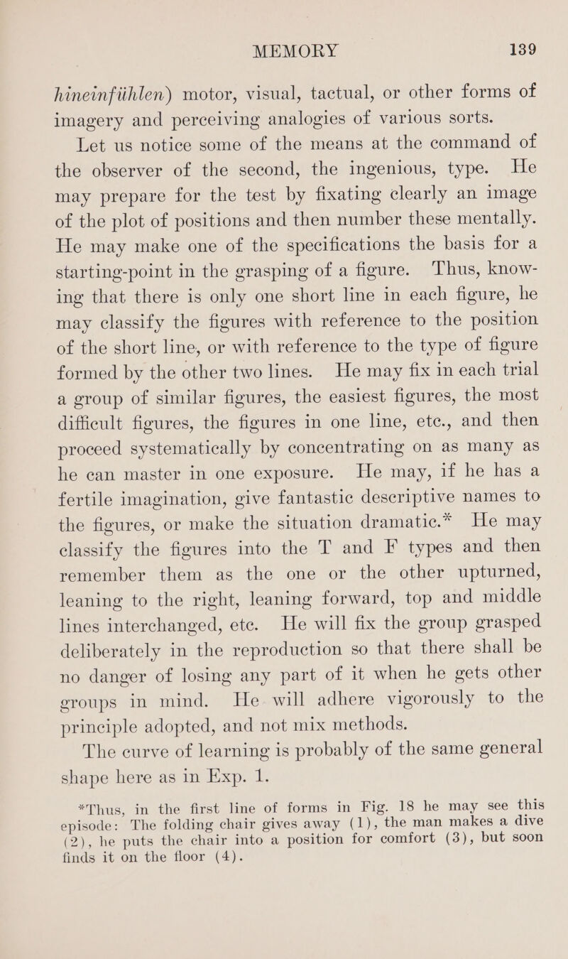 hineinfiihlen) motor, visual, tactual, or other forms of imagery and perceiving analogies of various sorts. Let us notice some of the means at the command of the observer of the second, the ingenious, type. He may prepare for the test by fixating clearly an image of the plot of positions and then number these mentally. He may make one of the specifications the basis for a starting-point in the grasping of a figure. Thus, know- ing that there is only one short line in each figure, he may classify the figures with reference to the position of the short line, or with reference to the type of figure formed by the other two lines. He may fix in each trial a group of similar figures, the easiest figures, the most difficult figures, the figures in one line, ete., and then proceed systematically by concentrating on as many as he can master in one exposure. He may, if he has a fertile imagination, give fantastic descriptive names to the figures, or make the situation dramatic.* He may classify the figures into the T and F types and then remember them as the one or the other upturned, leaning to the right, leaning forward, top and middle lines interchanged, ete. He will fix the group grasped deliberately in the reproduction so that there shall be no danger of losing any part of it when he gets other eroups in mind. He will adhere vigorously to the principle adopted, and not mix methods. The curve of learning is probably of the same general shape here as in Exp. 1. *Thus, in the first line of forms in act 18 he may see this lel The folding chair gives away (1), the man makes a dive (2), he puts the chair into a position for comfort (3), but soon finds it on the floor (4).