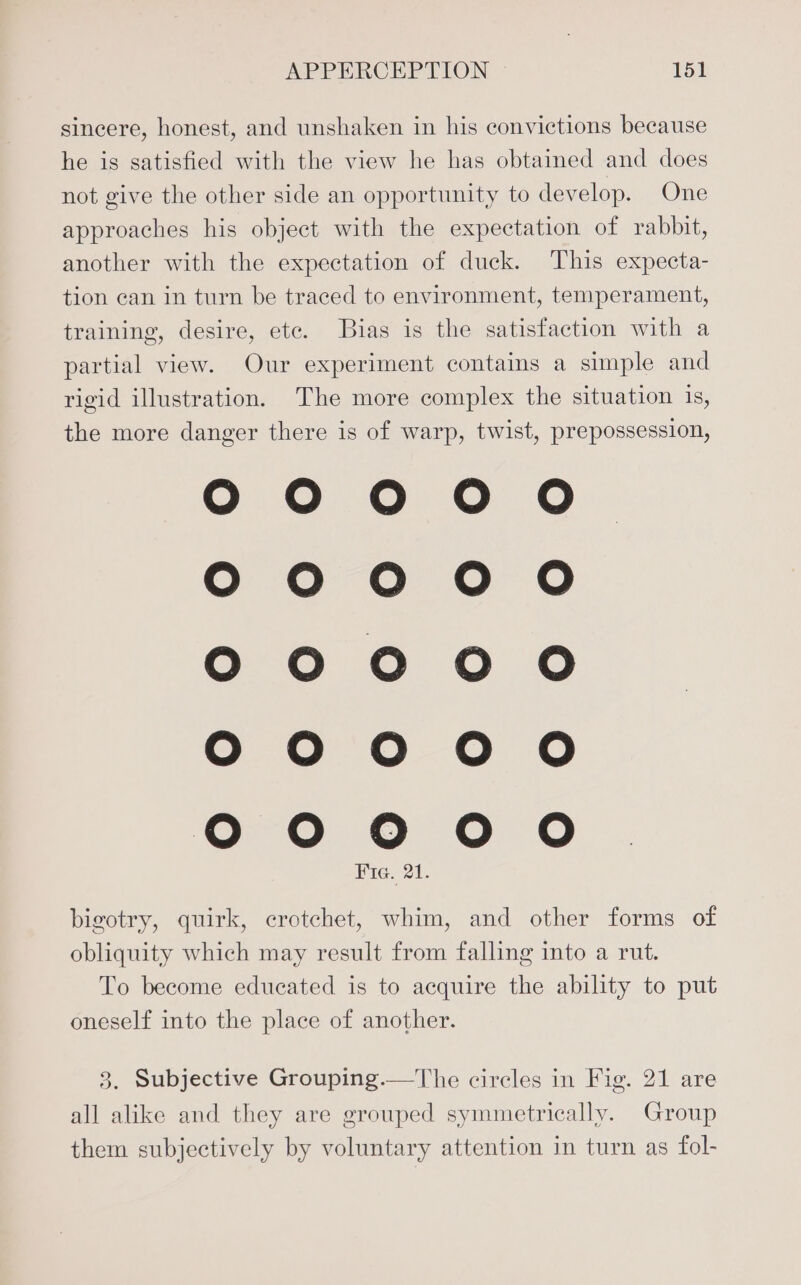 sincere, honest, and unshaken in his convictions because he is satisfied with the view he has obtained and does not give the other side an opportunity to develop. One approaches his object with the expectation of rabbit, another with the expectation of duck. This expecta- tion can in turn be traced to environment, temperament, training, desire, etc. Bias is the satisfaction with a partial view. Our experiment contains a simple and rigid illustration. The more complex the situation is, the more danger there is of warp, twist, prepossession, 00000 0000 0000 G00 0 00000 Fie. 21. Oo 0 0 bigotry, quirk, crotchet, whim, and other forms of obliquity which may result from falling into a rut. To become educated is to acquire the ability to put oneself into the place of another. 3. Subjective Grouping.—The circles in Fig. 21 are all alike and they are grouped symmetrically. Group them subjectively by voluntary attention in turn as fol-