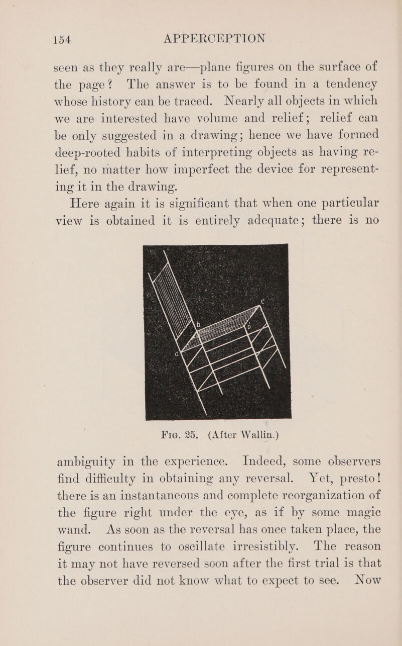 seen as they really are—plane figures on the surface of the page? The answer is to be found in a tendency whose history can be traced. Nearly all objects in which we are interested have volume and relief; relief can be only suggested in a drawing; hence we have formed deep-rooted habits of interpreting objects as having re- lief, no matter how imperfect the device for represent- ing 1t in the drawing. Here again it is significant that when one particular view is obtained it is entirely adequate; there is no ambiguity in the experience. Indeed, some observers find difficulty in obtaining any reversal. Yet, presto! there is an instantaneous and complete reorganization of the figure right under the eye, as if by some magic wand. As soon as the reversal has once taken place, the figure continues to oscillate irresistibly. ‘The reason it may not have reversed soon after the first trial 1s that the observer did not know what to expect to see. Now