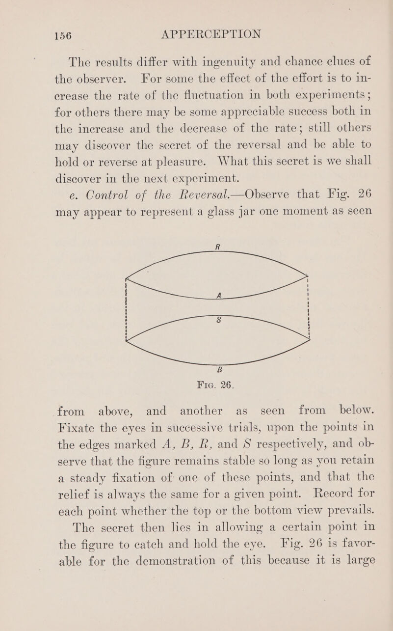 The results differ with ingenuity and chance clues of the observer. For some the effect of the effort is to in- crease the rate of the fluctuation in both experiments ; for others there may be some appreciable success both in the increase and the decrease of the rate; still others may discover the secret of the reversal and be able to hold or reverse at pleasure. What this secret is we shall discover in the next experiment. e. Control of the Reversal—Observe that Fig. 26 may appear to represent a glass Jar one moment as seen SaeeeSasreema=ns Pe ee from above, and another as seen from _ below. Fixate the eyes in successive trials, upon the points in the edges marked A, B, R, and S respectively, and ob- serve that the figure remains stable so long as you retain a steady fixation of one of these points, and that the relief is always the same for a given point. Record for each point whether the top or the bottom view prevails. The secret then lies in allowing a certain point in the figure to catch and hold the eye. Fig. 26 is favor- able for the demonstration of this because it is large