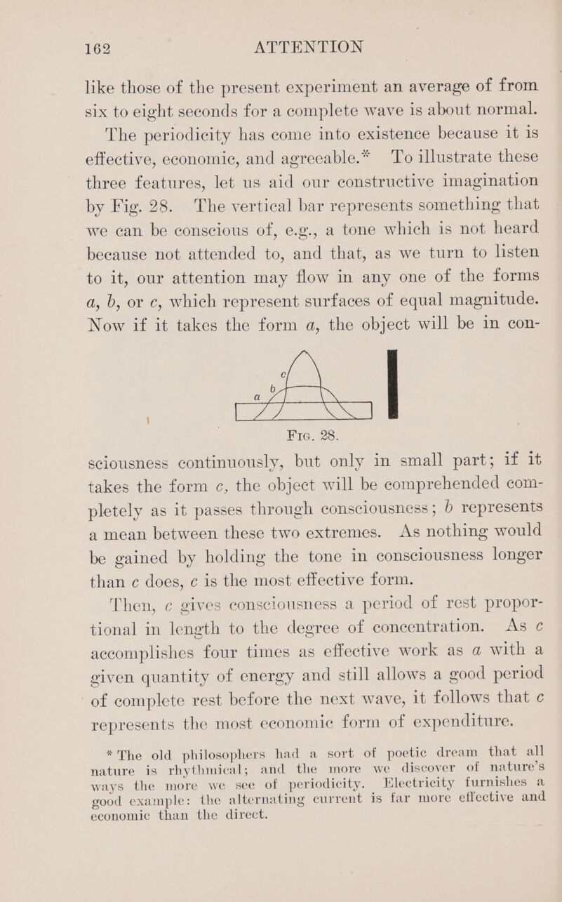 like those of the present experiment an average of from six to eight seconds for a complete wave is about normal. The periodicity has come into existence because 1t is effective, economic, and agreeable.* To illustrate these three features, let us aid our constructive imagination by Fig. 28. The vertical bar represents something that we can be conscious of, e.g., a tone which is not heard because not attended to, and that, as we turn to listen to it, our attention may flow in any one of the forms a, b, or c, which represent surfaces of equal magnitude. Now if it takes the form a, the object will be in con- ra b a Fie. 28. sciousness continuously, but only in small part; if it takes the form ¢, the object will be comprehended com- pletely as it passes through consciousness; b represents a mean between these two extremes. As nothing would be gained by holding the tone in consciousness longer than c does, ¢ is the most effective form. Then, ¢ gives consciousness a period of rest propor- tional in length to the degree of concentration. As ¢ accomplishes four times as effective work as a with a given quantity of energy and still allows a good period of complete rest before the next wave, it follows that ¢ represents the most economic form of expenditure. *The old philosophers had a sort of poetic dream that all nature is rhythmical; and the more we discover of nature’s ways the more we see of periodicity. Electricity furnishes a good example: the alternating current is far more effective and economic than the direct.